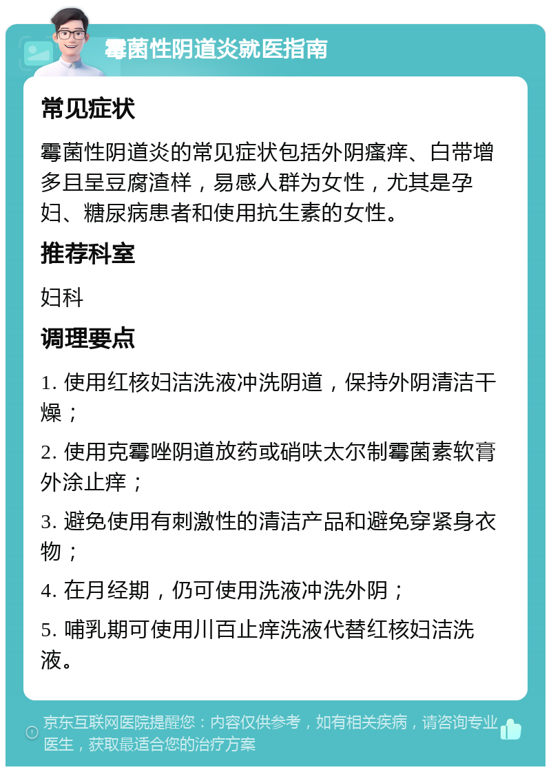 霉菌性阴道炎就医指南 常见症状 霉菌性阴道炎的常见症状包括外阴瘙痒、白带增多且呈豆腐渣样，易感人群为女性，尤其是孕妇、糖尿病患者和使用抗生素的女性。 推荐科室 妇科 调理要点 1. 使用红核妇洁洗液冲洗阴道，保持外阴清洁干燥； 2. 使用克霉唑阴道放药或硝呋太尔制霉菌素软膏外涂止痒； 3. 避免使用有刺激性的清洁产品和避免穿紧身衣物； 4. 在月经期，仍可使用洗液冲洗外阴； 5. 哺乳期可使用川百止痒洗液代替红核妇洁洗液。