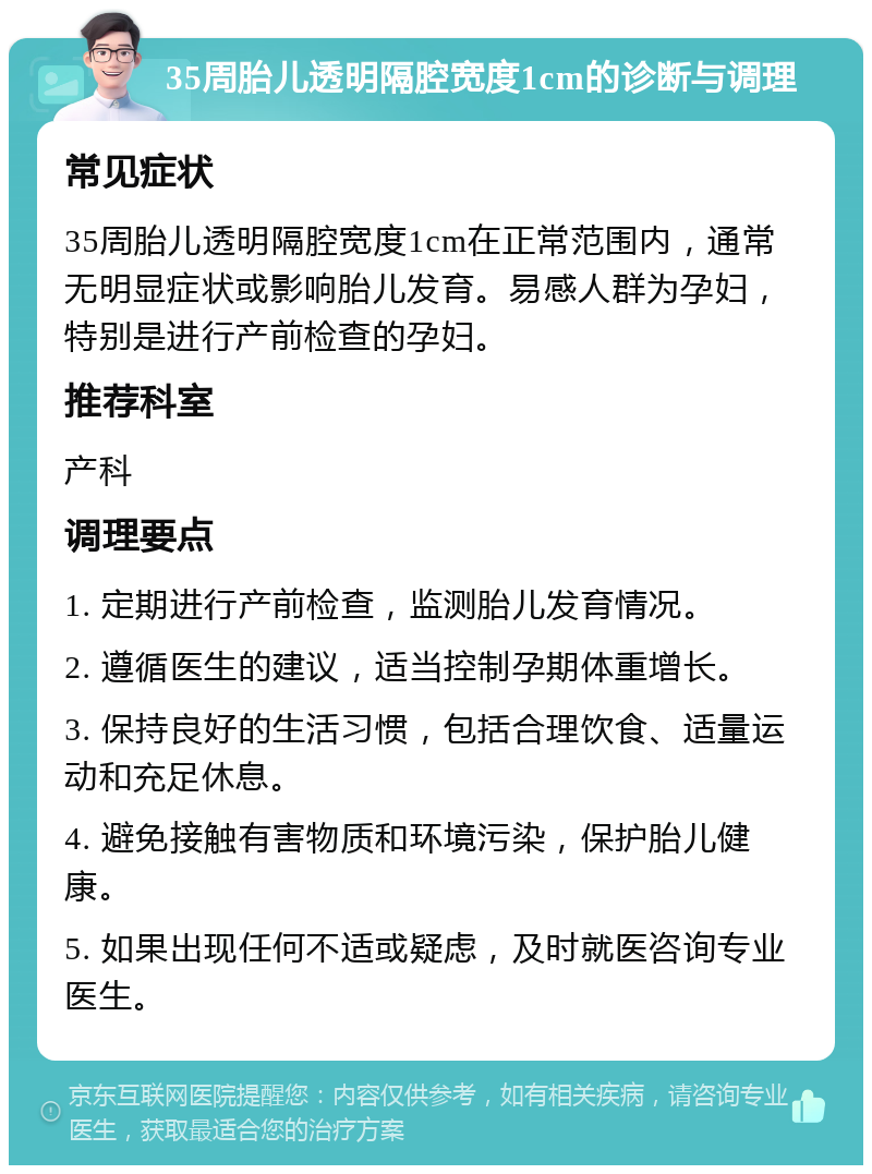 35周胎儿透明隔腔宽度1cm的诊断与调理 常见症状 35周胎儿透明隔腔宽度1cm在正常范围内，通常无明显症状或影响胎儿发育。易感人群为孕妇，特别是进行产前检查的孕妇。 推荐科室 产科 调理要点 1. 定期进行产前检查，监测胎儿发育情况。 2. 遵循医生的建议，适当控制孕期体重增长。 3. 保持良好的生活习惯，包括合理饮食、适量运动和充足休息。 4. 避免接触有害物质和环境污染，保护胎儿健康。 5. 如果出现任何不适或疑虑，及时就医咨询专业医生。