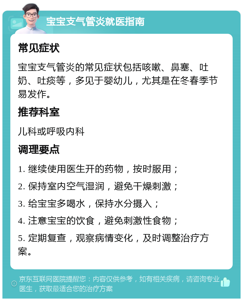 宝宝支气管炎就医指南 常见症状 宝宝支气管炎的常见症状包括咳嗽、鼻塞、吐奶、吐痰等，多见于婴幼儿，尤其是在冬春季节易发作。 推荐科室 儿科或呼吸内科 调理要点 1. 继续使用医生开的药物，按时服用； 2. 保持室内空气湿润，避免干燥刺激； 3. 给宝宝多喝水，保持水分摄入； 4. 注意宝宝的饮食，避免刺激性食物； 5. 定期复查，观察病情变化，及时调整治疗方案。