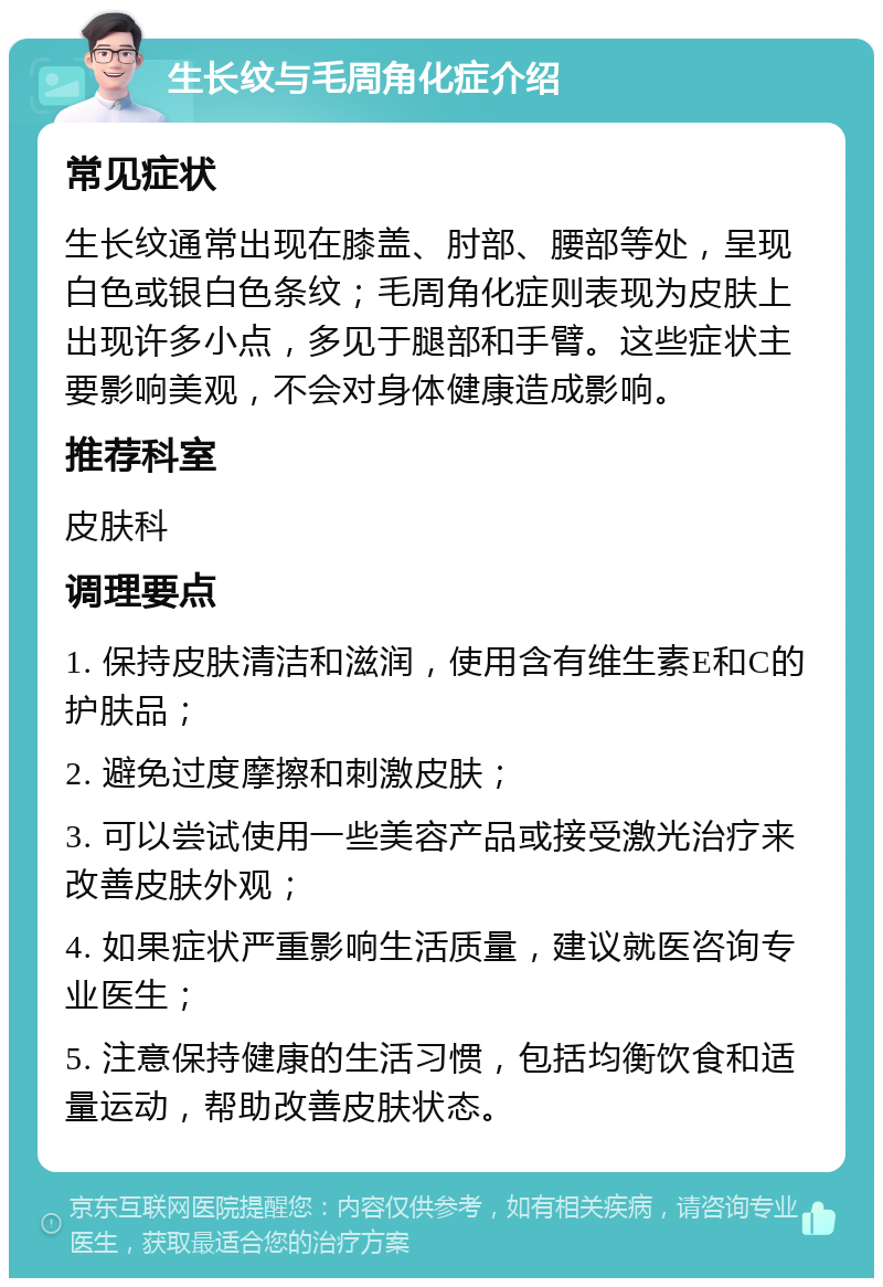 生长纹与毛周角化症介绍 常见症状 生长纹通常出现在膝盖、肘部、腰部等处，呈现白色或银白色条纹；毛周角化症则表现为皮肤上出现许多小点，多见于腿部和手臂。这些症状主要影响美观，不会对身体健康造成影响。 推荐科室 皮肤科 调理要点 1. 保持皮肤清洁和滋润，使用含有维生素E和C的护肤品； 2. 避免过度摩擦和刺激皮肤； 3. 可以尝试使用一些美容产品或接受激光治疗来改善皮肤外观； 4. 如果症状严重影响生活质量，建议就医咨询专业医生； 5. 注意保持健康的生活习惯，包括均衡饮食和适量运动，帮助改善皮肤状态。