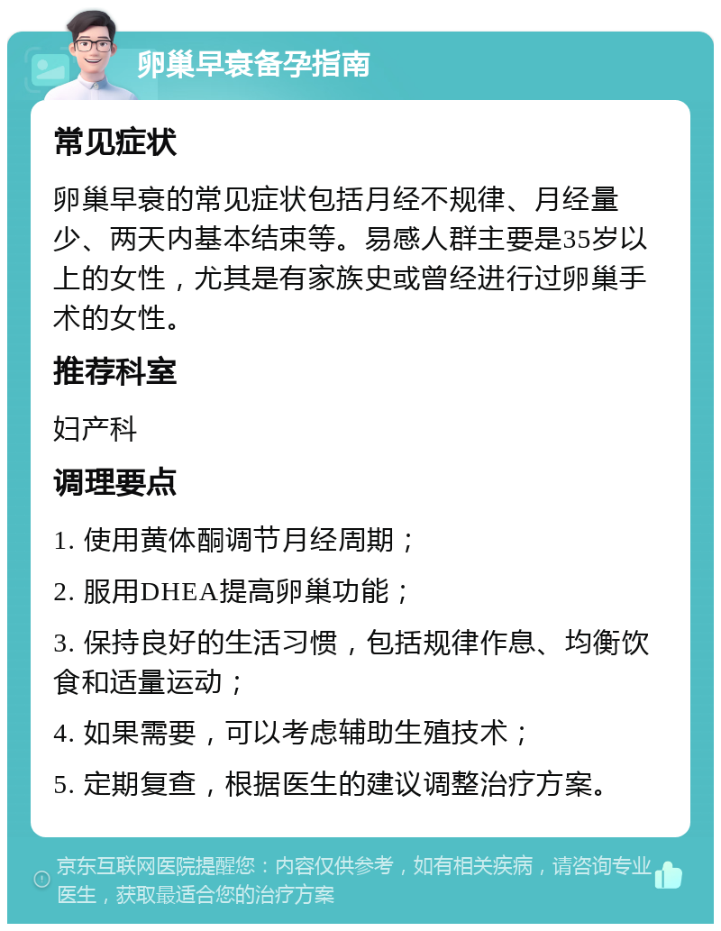 卵巢早衰备孕指南 常见症状 卵巢早衰的常见症状包括月经不规律、月经量少、两天内基本结束等。易感人群主要是35岁以上的女性，尤其是有家族史或曾经进行过卵巢手术的女性。 推荐科室 妇产科 调理要点 1. 使用黄体酮调节月经周期； 2. 服用DHEA提高卵巢功能； 3. 保持良好的生活习惯，包括规律作息、均衡饮食和适量运动； 4. 如果需要，可以考虑辅助生殖技术； 5. 定期复查，根据医生的建议调整治疗方案。