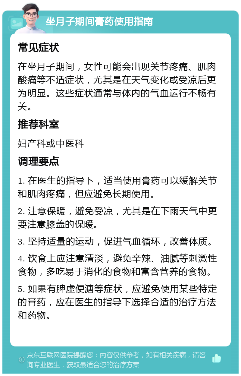 坐月子期间膏药使用指南 常见症状 在坐月子期间，女性可能会出现关节疼痛、肌肉酸痛等不适症状，尤其是在天气变化或受凉后更为明显。这些症状通常与体内的气血运行不畅有关。 推荐科室 妇产科或中医科 调理要点 1. 在医生的指导下，适当使用膏药可以缓解关节和肌肉疼痛，但应避免长期使用。 2. 注意保暖，避免受凉，尤其是在下雨天气中更要注意膝盖的保暖。 3. 坚持适量的运动，促进气血循环，改善体质。 4. 饮食上应注意清淡，避免辛辣、油腻等刺激性食物，多吃易于消化的食物和富含营养的食物。 5. 如果有脾虚便溏等症状，应避免使用某些特定的膏药，应在医生的指导下选择合适的治疗方法和药物。