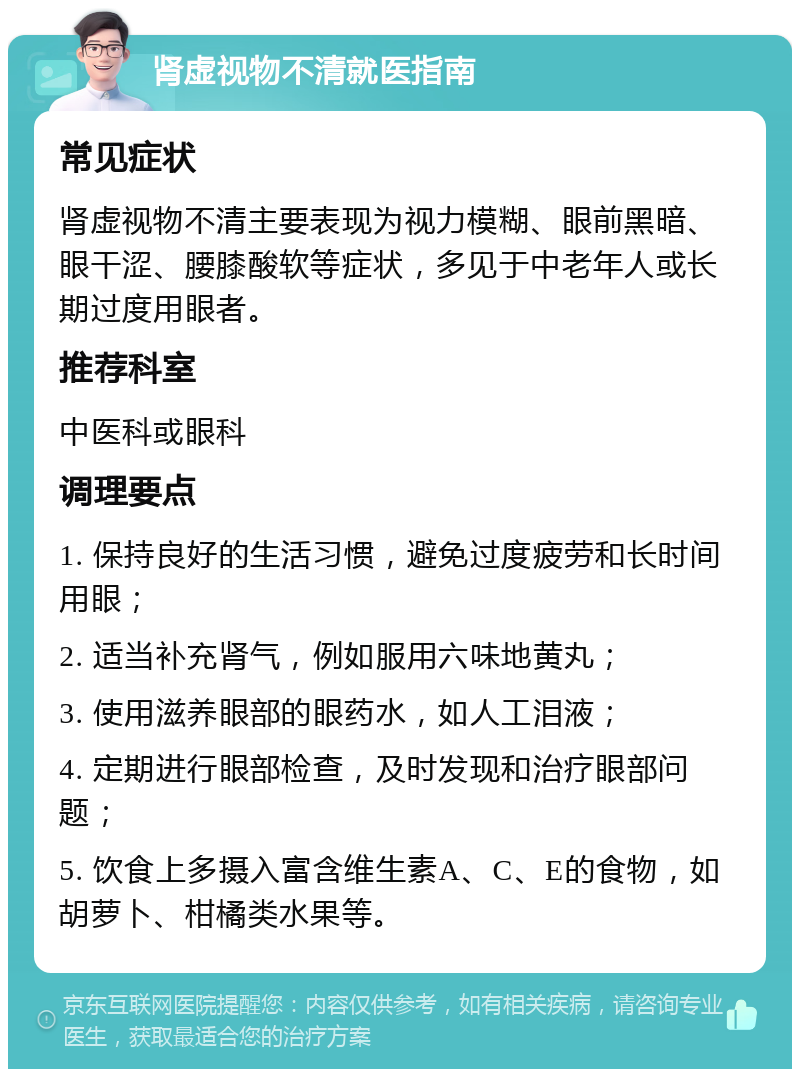 肾虚视物不清就医指南 常见症状 肾虚视物不清主要表现为视力模糊、眼前黑暗、眼干涩、腰膝酸软等症状，多见于中老年人或长期过度用眼者。 推荐科室 中医科或眼科 调理要点 1. 保持良好的生活习惯，避免过度疲劳和长时间用眼； 2. 适当补充肾气，例如服用六味地黄丸； 3. 使用滋养眼部的眼药水，如人工泪液； 4. 定期进行眼部检查，及时发现和治疗眼部问题； 5. 饮食上多摄入富含维生素A、C、E的食物，如胡萝卜、柑橘类水果等。