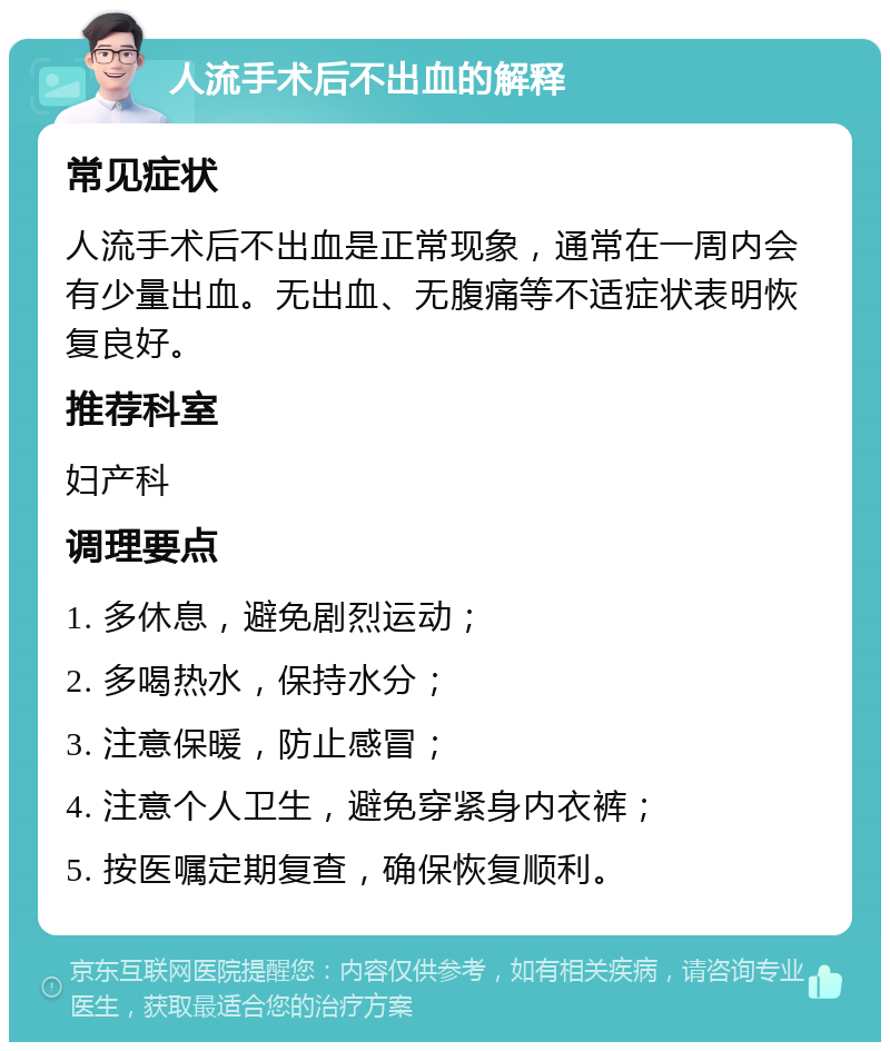 人流手术后不出血的解释 常见症状 人流手术后不出血是正常现象，通常在一周内会有少量出血。无出血、无腹痛等不适症状表明恢复良好。 推荐科室 妇产科 调理要点 1. 多休息，避免剧烈运动； 2. 多喝热水，保持水分； 3. 注意保暖，防止感冒； 4. 注意个人卫生，避免穿紧身内衣裤； 5. 按医嘱定期复查，确保恢复顺利。