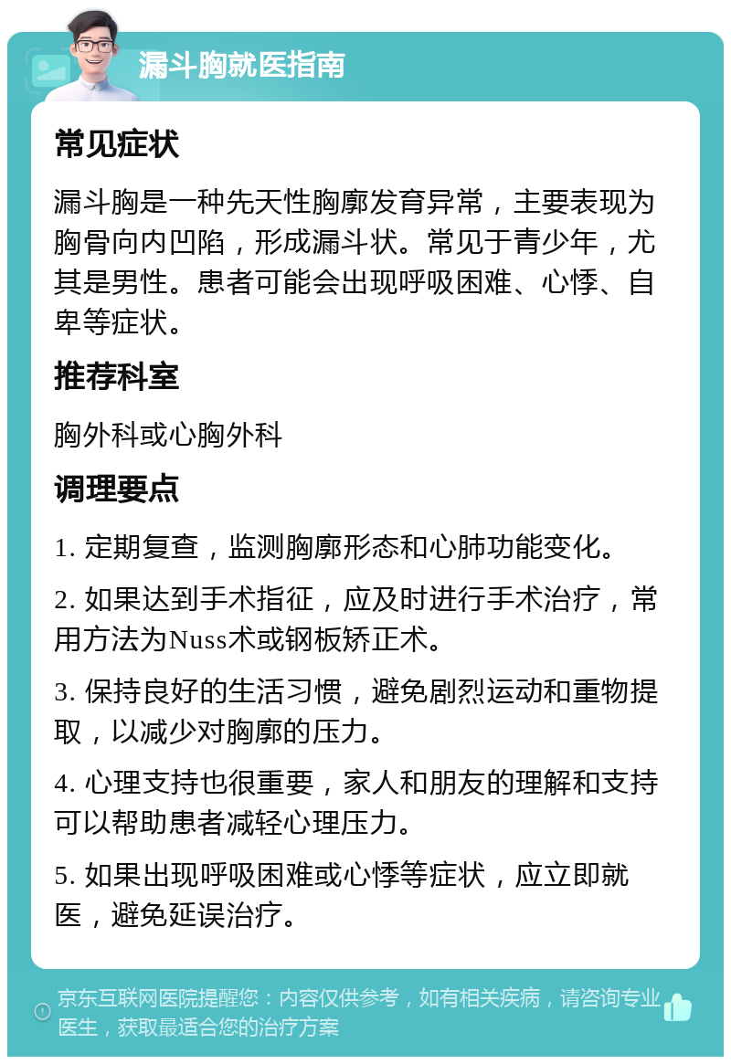 漏斗胸就医指南 常见症状 漏斗胸是一种先天性胸廓发育异常，主要表现为胸骨向内凹陷，形成漏斗状。常见于青少年，尤其是男性。患者可能会出现呼吸困难、心悸、自卑等症状。 推荐科室 胸外科或心胸外科 调理要点 1. 定期复查，监测胸廓形态和心肺功能变化。 2. 如果达到手术指征，应及时进行手术治疗，常用方法为Nuss术或钢板矫正术。 3. 保持良好的生活习惯，避免剧烈运动和重物提取，以减少对胸廓的压力。 4. 心理支持也很重要，家人和朋友的理解和支持可以帮助患者减轻心理压力。 5. 如果出现呼吸困难或心悸等症状，应立即就医，避免延误治疗。