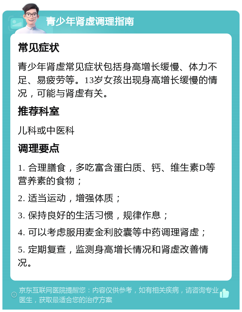 青少年肾虚调理指南 常见症状 青少年肾虚常见症状包括身高增长缓慢、体力不足、易疲劳等。13岁女孩出现身高增长缓慢的情况，可能与肾虚有关。 推荐科室 儿科或中医科 调理要点 1. 合理膳食，多吃富含蛋白质、钙、维生素D等营养素的食物； 2. 适当运动，增强体质； 3. 保持良好的生活习惯，规律作息； 4. 可以考虑服用麦金利胶囊等中药调理肾虚； 5. 定期复查，监测身高增长情况和肾虚改善情况。