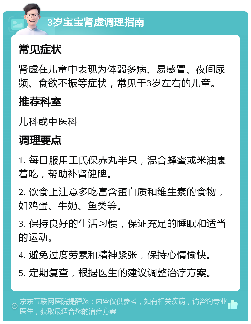 3岁宝宝肾虚调理指南 常见症状 肾虚在儿童中表现为体弱多病、易感冒、夜间尿频、食欲不振等症状，常见于3岁左右的儿童。 推荐科室 儿科或中医科 调理要点 1. 每日服用王氏保赤丸半只，混合蜂蜜或米油裹着吃，帮助补肾健脾。 2. 饮食上注意多吃富含蛋白质和维生素的食物，如鸡蛋、牛奶、鱼类等。 3. 保持良好的生活习惯，保证充足的睡眠和适当的运动。 4. 避免过度劳累和精神紧张，保持心情愉快。 5. 定期复查，根据医生的建议调整治疗方案。