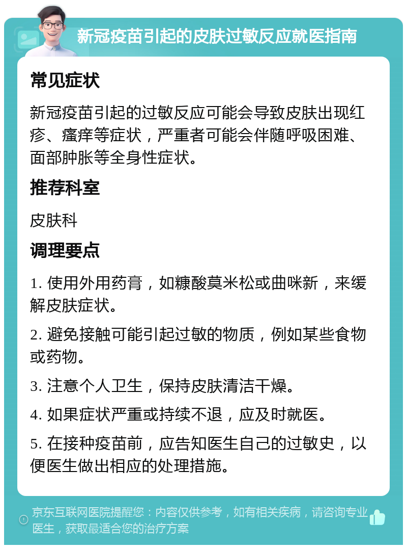 新冠疫苗引起的皮肤过敏反应就医指南 常见症状 新冠疫苗引起的过敏反应可能会导致皮肤出现红疹、瘙痒等症状，严重者可能会伴随呼吸困难、面部肿胀等全身性症状。 推荐科室 皮肤科 调理要点 1. 使用外用药膏，如糠酸莫米松或曲咪新，来缓解皮肤症状。 2. 避免接触可能引起过敏的物质，例如某些食物或药物。 3. 注意个人卫生，保持皮肤清洁干燥。 4. 如果症状严重或持续不退，应及时就医。 5. 在接种疫苗前，应告知医生自己的过敏史，以便医生做出相应的处理措施。