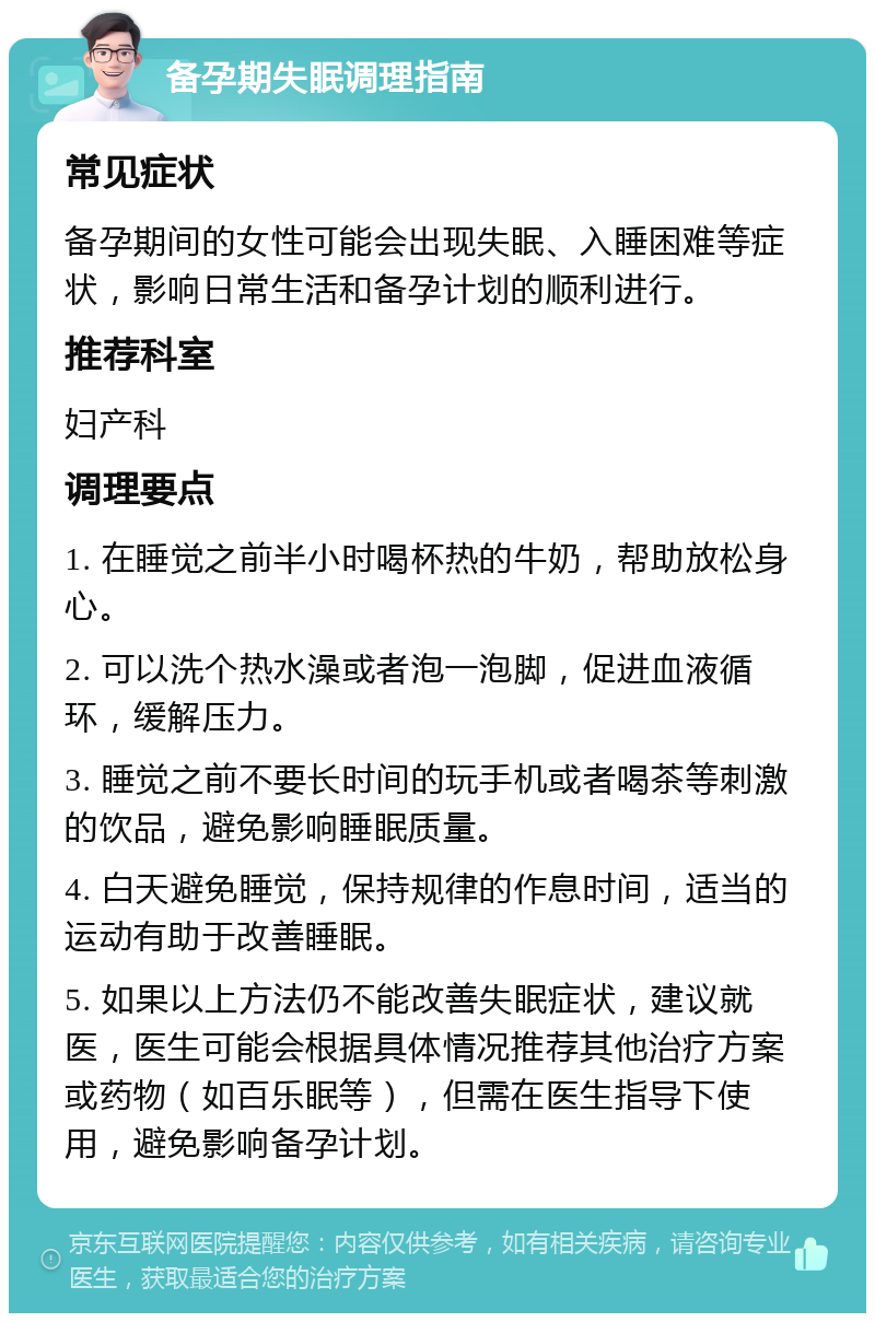 备孕期失眠调理指南 常见症状 备孕期间的女性可能会出现失眠、入睡困难等症状，影响日常生活和备孕计划的顺利进行。 推荐科室 妇产科 调理要点 1. 在睡觉之前半小时喝杯热的牛奶，帮助放松身心。 2. 可以洗个热水澡或者泡一泡脚，促进血液循环，缓解压力。 3. 睡觉之前不要长时间的玩手机或者喝茶等刺激的饮品，避免影响睡眠质量。 4. 白天避免睡觉，保持规律的作息时间，适当的运动有助于改善睡眠。 5. 如果以上方法仍不能改善失眠症状，建议就医，医生可能会根据具体情况推荐其他治疗方案或药物（如百乐眠等），但需在医生指导下使用，避免影响备孕计划。