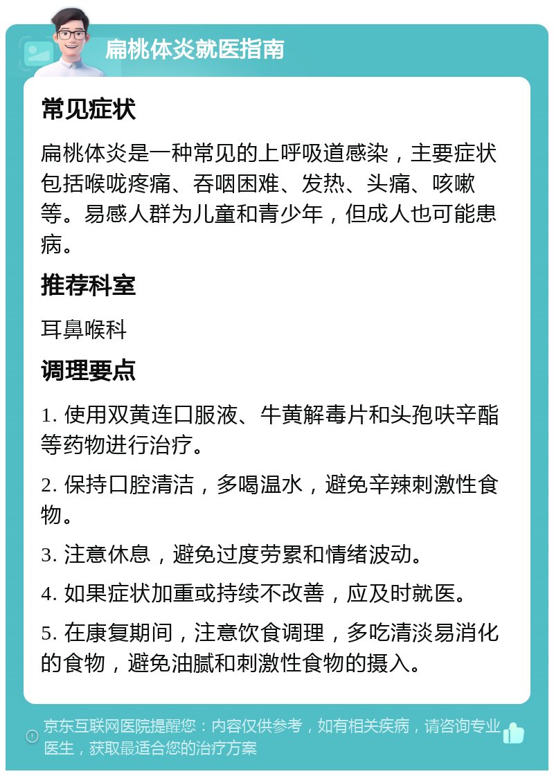 扁桃体炎就医指南 常见症状 扁桃体炎是一种常见的上呼吸道感染，主要症状包括喉咙疼痛、吞咽困难、发热、头痛、咳嗽等。易感人群为儿童和青少年，但成人也可能患病。 推荐科室 耳鼻喉科 调理要点 1. 使用双黄连口服液、牛黄解毒片和头孢呋辛酯等药物进行治疗。 2. 保持口腔清洁，多喝温水，避免辛辣刺激性食物。 3. 注意休息，避免过度劳累和情绪波动。 4. 如果症状加重或持续不改善，应及时就医。 5. 在康复期间，注意饮食调理，多吃清淡易消化的食物，避免油腻和刺激性食物的摄入。