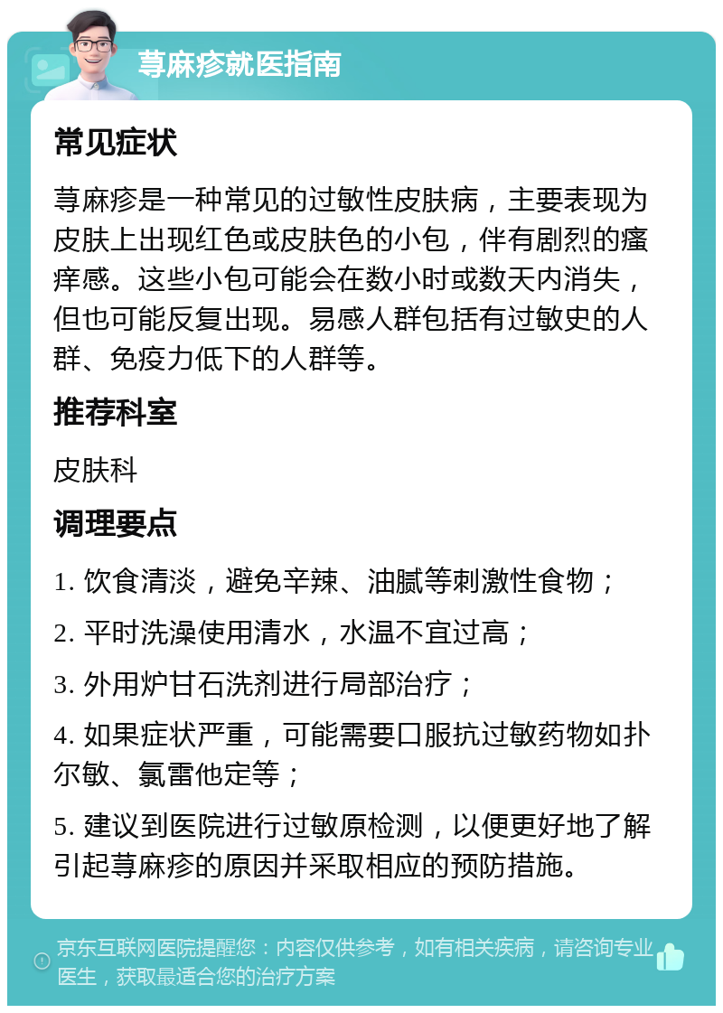 荨麻疹就医指南 常见症状 荨麻疹是一种常见的过敏性皮肤病，主要表现为皮肤上出现红色或皮肤色的小包，伴有剧烈的瘙痒感。这些小包可能会在数小时或数天内消失，但也可能反复出现。易感人群包括有过敏史的人群、免疫力低下的人群等。 推荐科室 皮肤科 调理要点 1. 饮食清淡，避免辛辣、油腻等刺激性食物； 2. 平时洗澡使用清水，水温不宜过高； 3. 外用炉甘石洗剂进行局部治疗； 4. 如果症状严重，可能需要口服抗过敏药物如扑尔敏、氯雷他定等； 5. 建议到医院进行过敏原检测，以便更好地了解引起荨麻疹的原因并采取相应的预防措施。