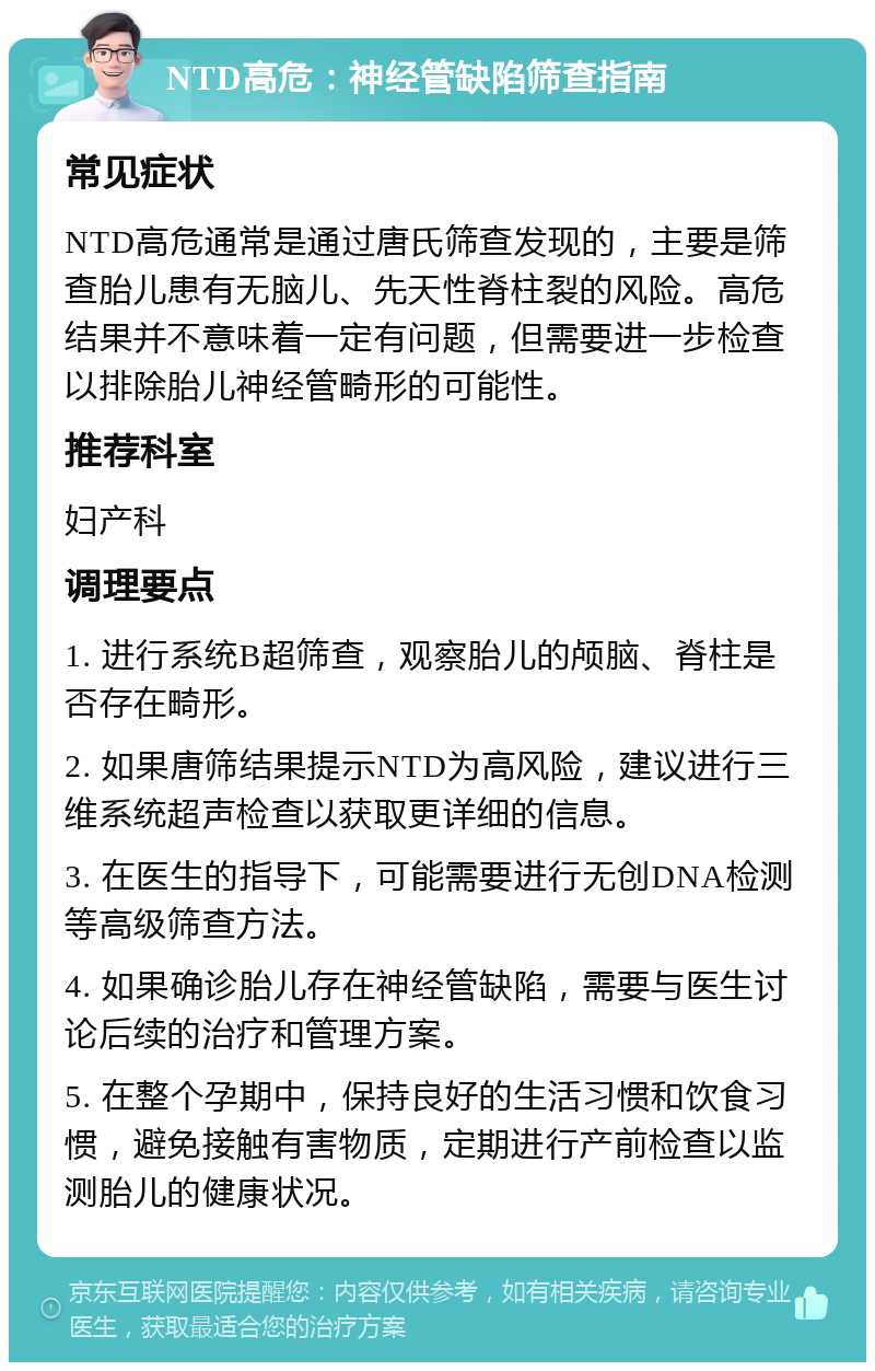 NTD高危：神经管缺陷筛查指南 常见症状 NTD高危通常是通过唐氏筛查发现的，主要是筛查胎儿患有无脑儿、先天性脊柱裂的风险。高危结果并不意味着一定有问题，但需要进一步检查以排除胎儿神经管畸形的可能性。 推荐科室 妇产科 调理要点 1. 进行系统B超筛查，观察胎儿的颅脑、脊柱是否存在畸形。 2. 如果唐筛结果提示NTD为高风险，建议进行三维系统超声检查以获取更详细的信息。 3. 在医生的指导下，可能需要进行无创DNA检测等高级筛查方法。 4. 如果确诊胎儿存在神经管缺陷，需要与医生讨论后续的治疗和管理方案。 5. 在整个孕期中，保持良好的生活习惯和饮食习惯，避免接触有害物质，定期进行产前检查以监测胎儿的健康状况。