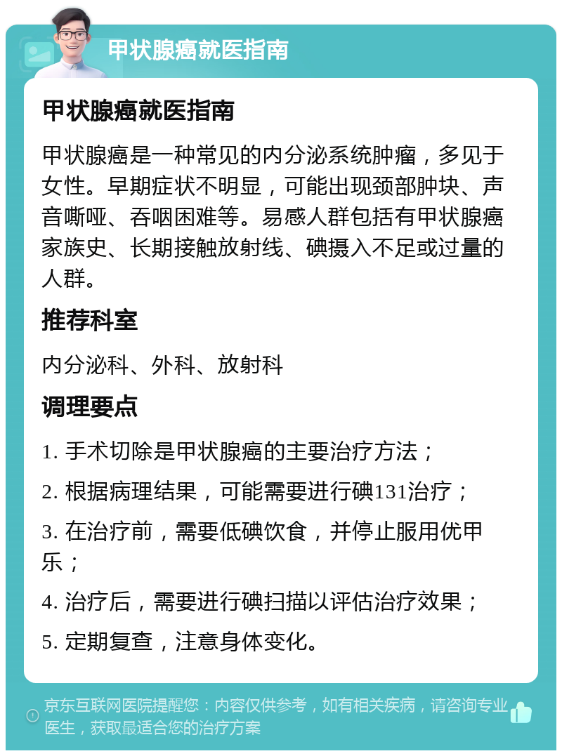 甲状腺癌就医指南 甲状腺癌就医指南 甲状腺癌是一种常见的内分泌系统肿瘤，多见于女性。早期症状不明显，可能出现颈部肿块、声音嘶哑、吞咽困难等。易感人群包括有甲状腺癌家族史、长期接触放射线、碘摄入不足或过量的人群。 推荐科室 内分泌科、外科、放射科 调理要点 1. 手术切除是甲状腺癌的主要治疗方法； 2. 根据病理结果，可能需要进行碘131治疗； 3. 在治疗前，需要低碘饮食，并停止服用优甲乐； 4. 治疗后，需要进行碘扫描以评估治疗效果； 5. 定期复查，注意身体变化。