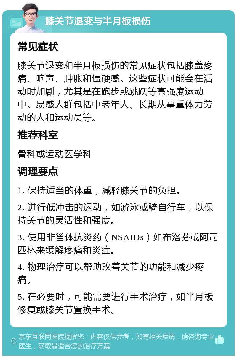 膝关节退变与半月板损伤 常见症状 膝关节退变和半月板损伤的常见症状包括膝盖疼痛、响声、肿胀和僵硬感。这些症状可能会在活动时加剧，尤其是在跑步或跳跃等高强度运动中。易感人群包括中老年人、长期从事重体力劳动的人和运动员等。 推荐科室 骨科或运动医学科 调理要点 1. 保持适当的体重，减轻膝关节的负担。 2. 进行低冲击的运动，如游泳或骑自行车，以保持关节的灵活性和强度。 3. 使用非甾体抗炎药（NSAIDs）如布洛芬或阿司匹林来缓解疼痛和炎症。 4. 物理治疗可以帮助改善关节的功能和减少疼痛。 5. 在必要时，可能需要进行手术治疗，如半月板修复或膝关节置换手术。