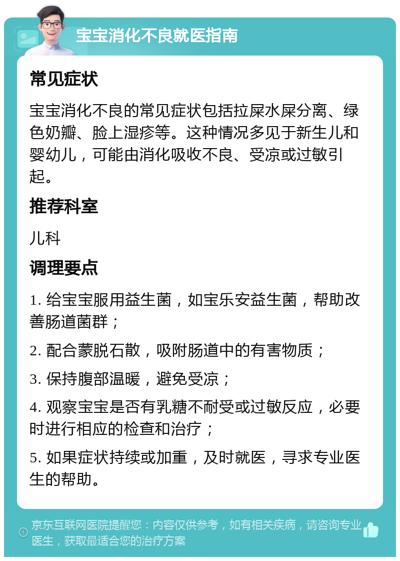 宝宝消化不良就医指南 常见症状 宝宝消化不良的常见症状包括拉屎水屎分离、绿色奶瓣、脸上湿疹等。这种情况多见于新生儿和婴幼儿，可能由消化吸收不良、受凉或过敏引起。 推荐科室 儿科 调理要点 1. 给宝宝服用益生菌，如宝乐安益生菌，帮助改善肠道菌群； 2. 配合蒙脱石散，吸附肠道中的有害物质； 3. 保持腹部温暖，避免受凉； 4. 观察宝宝是否有乳糖不耐受或过敏反应，必要时进行相应的检查和治疗； 5. 如果症状持续或加重，及时就医，寻求专业医生的帮助。