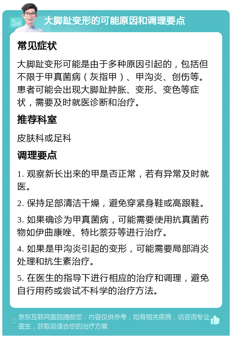 大脚趾变形的可能原因和调理要点 常见症状 大脚趾变形可能是由于多种原因引起的，包括但不限于甲真菌病（灰指甲）、甲沟炎、创伤等。患者可能会出现大脚趾肿胀、变形、变色等症状，需要及时就医诊断和治疗。 推荐科室 皮肤科或足科 调理要点 1. 观察新长出来的甲是否正常，若有异常及时就医。 2. 保持足部清洁干燥，避免穿紧身鞋或高跟鞋。 3. 如果确诊为甲真菌病，可能需要使用抗真菌药物如伊曲康唑、特比萘芬等进行治疗。 4. 如果是甲沟炎引起的变形，可能需要局部消炎处理和抗生素治疗。 5. 在医生的指导下进行相应的治疗和调理，避免自行用药或尝试不科学的治疗方法。