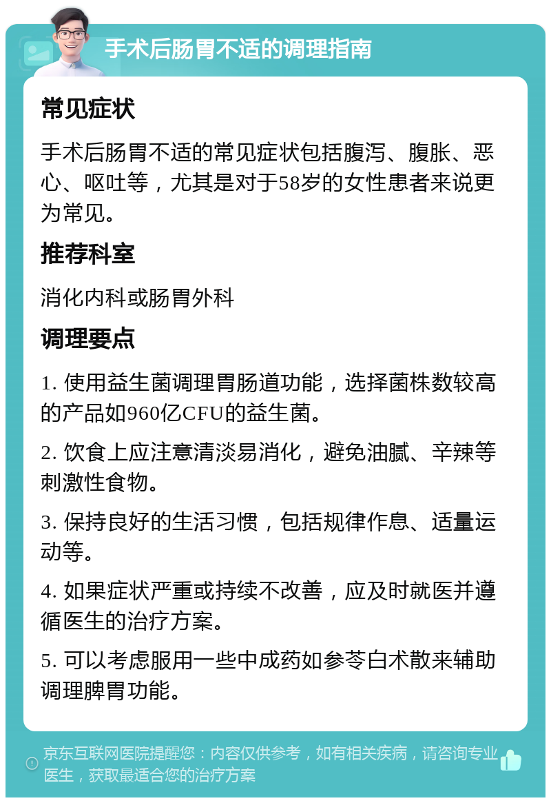 手术后肠胃不适的调理指南 常见症状 手术后肠胃不适的常见症状包括腹泻、腹胀、恶心、呕吐等，尤其是对于58岁的女性患者来说更为常见。 推荐科室 消化内科或肠胃外科 调理要点 1. 使用益生菌调理胃肠道功能，选择菌株数较高的产品如960亿CFU的益生菌。 2. 饮食上应注意清淡易消化，避免油腻、辛辣等刺激性食物。 3. 保持良好的生活习惯，包括规律作息、适量运动等。 4. 如果症状严重或持续不改善，应及时就医并遵循医生的治疗方案。 5. 可以考虑服用一些中成药如参苓白术散来辅助调理脾胃功能。