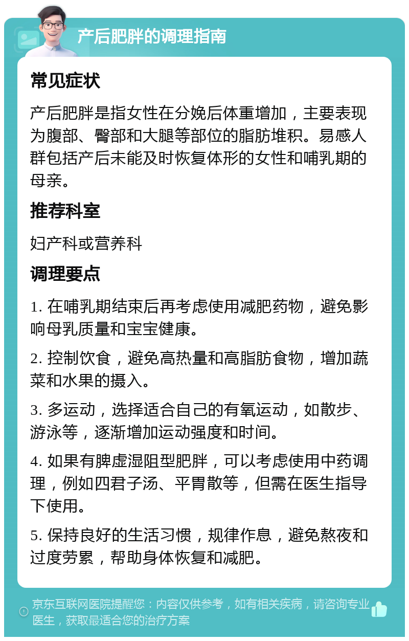 产后肥胖的调理指南 常见症状 产后肥胖是指女性在分娩后体重增加，主要表现为腹部、臀部和大腿等部位的脂肪堆积。易感人群包括产后未能及时恢复体形的女性和哺乳期的母亲。 推荐科室 妇产科或营养科 调理要点 1. 在哺乳期结束后再考虑使用减肥药物，避免影响母乳质量和宝宝健康。 2. 控制饮食，避免高热量和高脂肪食物，增加蔬菜和水果的摄入。 3. 多运动，选择适合自己的有氧运动，如散步、游泳等，逐渐增加运动强度和时间。 4. 如果有脾虚湿阻型肥胖，可以考虑使用中药调理，例如四君子汤、平胃散等，但需在医生指导下使用。 5. 保持良好的生活习惯，规律作息，避免熬夜和过度劳累，帮助身体恢复和减肥。