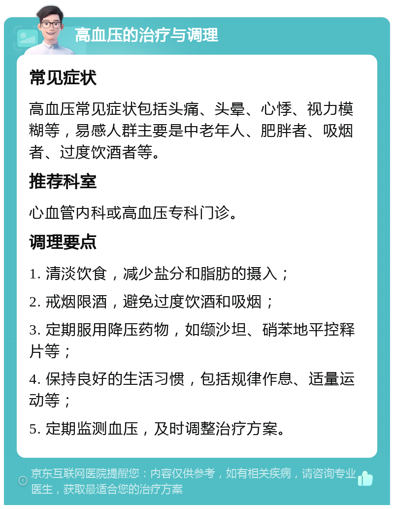 高血压的治疗与调理 常见症状 高血压常见症状包括头痛、头晕、心悸、视力模糊等，易感人群主要是中老年人、肥胖者、吸烟者、过度饮酒者等。 推荐科室 心血管内科或高血压专科门诊。 调理要点 1. 清淡饮食，减少盐分和脂肪的摄入； 2. 戒烟限酒，避免过度饮酒和吸烟； 3. 定期服用降压药物，如缬沙坦、硝苯地平控释片等； 4. 保持良好的生活习惯，包括规律作息、适量运动等； 5. 定期监测血压，及时调整治疗方案。