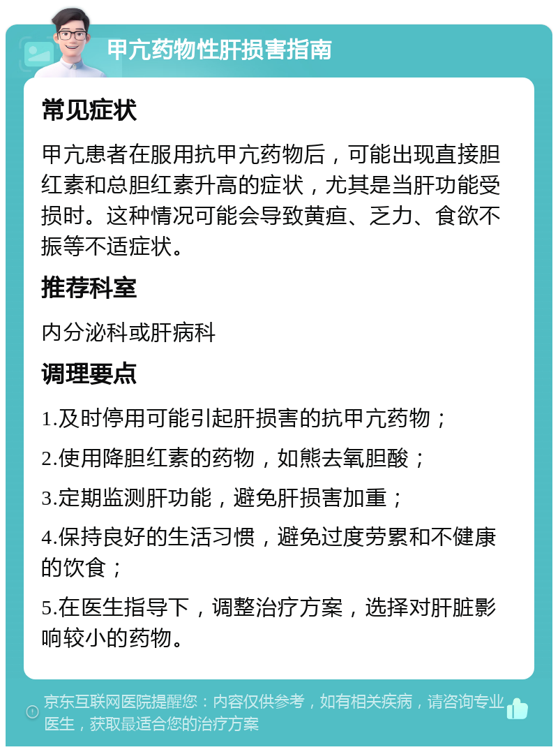 甲亢药物性肝损害指南 常见症状 甲亢患者在服用抗甲亢药物后，可能出现直接胆红素和总胆红素升高的症状，尤其是当肝功能受损时。这种情况可能会导致黄疸、乏力、食欲不振等不适症状。 推荐科室 内分泌科或肝病科 调理要点 1.及时停用可能引起肝损害的抗甲亢药物； 2.使用降胆红素的药物，如熊去氧胆酸； 3.定期监测肝功能，避免肝损害加重； 4.保持良好的生活习惯，避免过度劳累和不健康的饮食； 5.在医生指导下，调整治疗方案，选择对肝脏影响较小的药物。