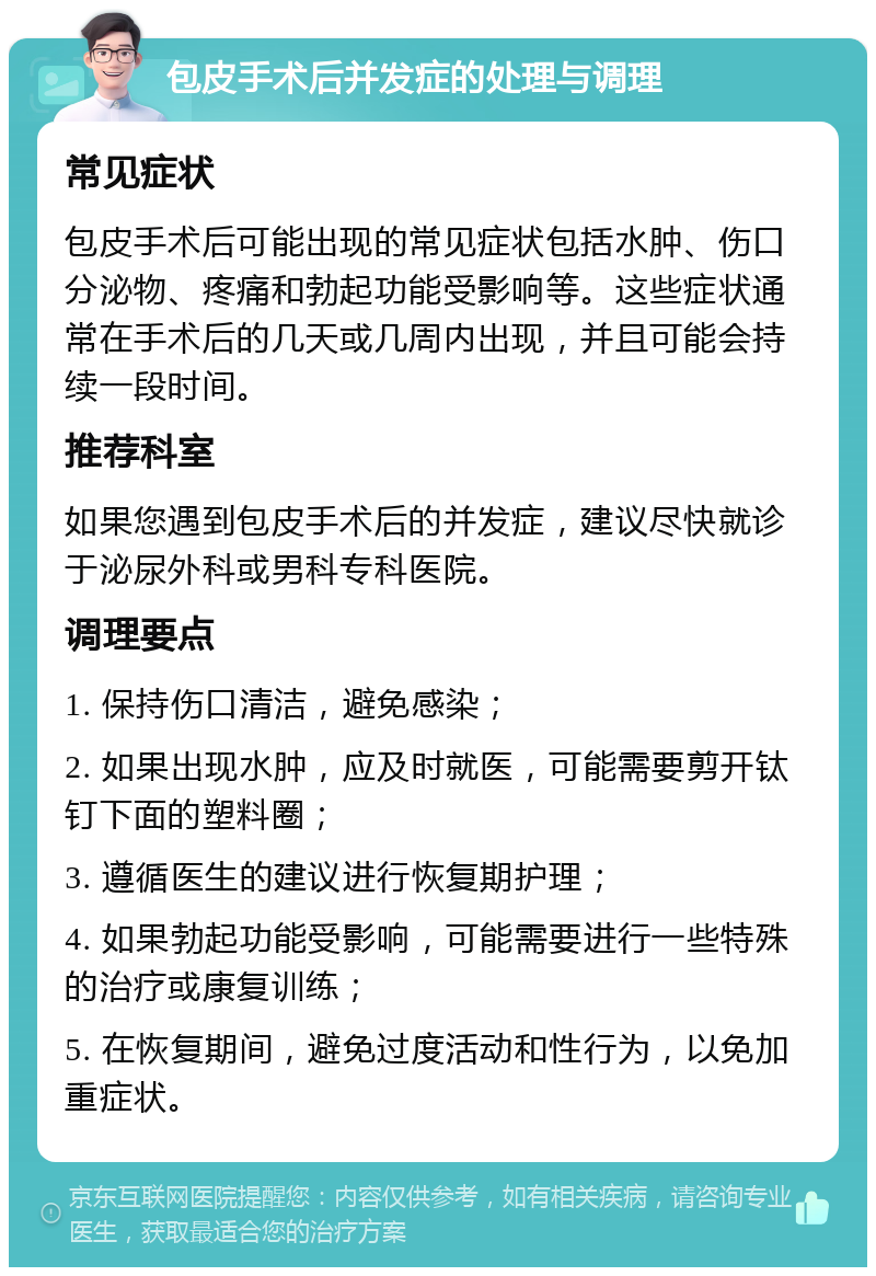 包皮手术后并发症的处理与调理 常见症状 包皮手术后可能出现的常见症状包括水肿、伤口分泌物、疼痛和勃起功能受影响等。这些症状通常在手术后的几天或几周内出现，并且可能会持续一段时间。 推荐科室 如果您遇到包皮手术后的并发症，建议尽快就诊于泌尿外科或男科专科医院。 调理要点 1. 保持伤口清洁，避免感染； 2. 如果出现水肿，应及时就医，可能需要剪开钛钉下面的塑料圈； 3. 遵循医生的建议进行恢复期护理； 4. 如果勃起功能受影响，可能需要进行一些特殊的治疗或康复训练； 5. 在恢复期间，避免过度活动和性行为，以免加重症状。