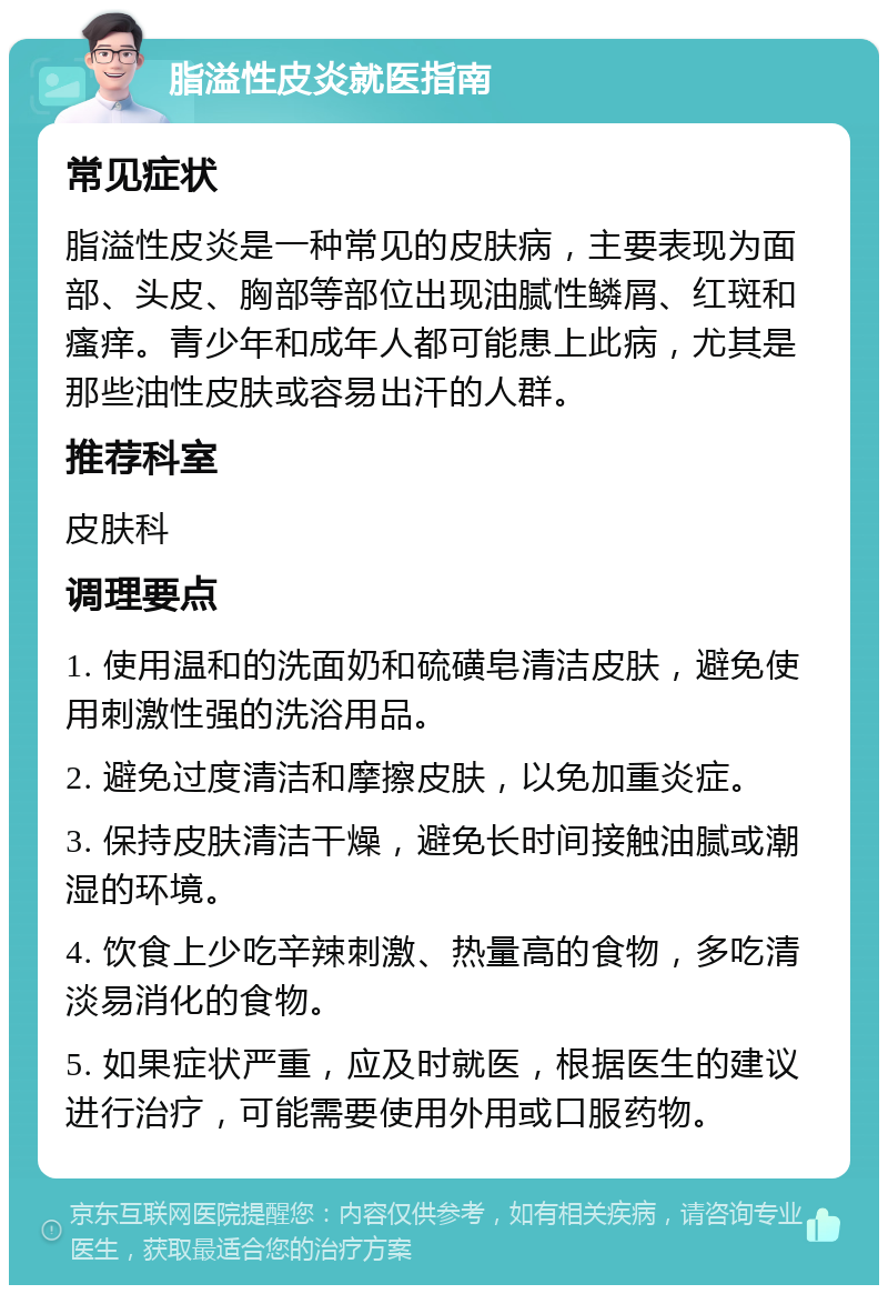 脂溢性皮炎就医指南 常见症状 脂溢性皮炎是一种常见的皮肤病，主要表现为面部、头皮、胸部等部位出现油腻性鳞屑、红斑和瘙痒。青少年和成年人都可能患上此病，尤其是那些油性皮肤或容易出汗的人群。 推荐科室 皮肤科 调理要点 1. 使用温和的洗面奶和硫磺皂清洁皮肤，避免使用刺激性强的洗浴用品。 2. 避免过度清洁和摩擦皮肤，以免加重炎症。 3. 保持皮肤清洁干燥，避免长时间接触油腻或潮湿的环境。 4. 饮食上少吃辛辣刺激、热量高的食物，多吃清淡易消化的食物。 5. 如果症状严重，应及时就医，根据医生的建议进行治疗，可能需要使用外用或口服药物。