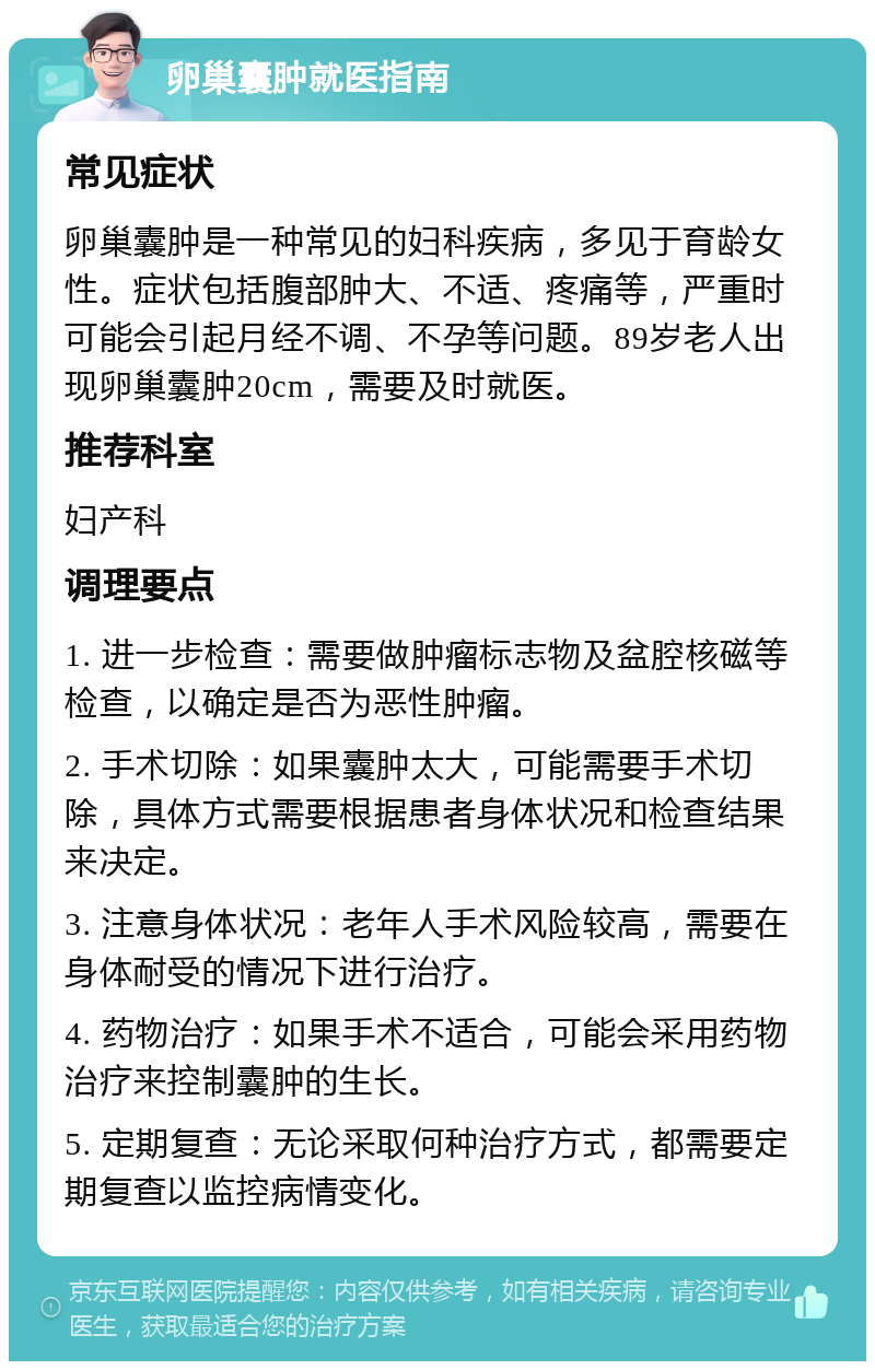 卵巢囊肿就医指南 常见症状 卵巢囊肿是一种常见的妇科疾病，多见于育龄女性。症状包括腹部肿大、不适、疼痛等，严重时可能会引起月经不调、不孕等问题。89岁老人出现卵巢囊肿20cm，需要及时就医。 推荐科室 妇产科 调理要点 1. 进一步检查：需要做肿瘤标志物及盆腔核磁等检查，以确定是否为恶性肿瘤。 2. 手术切除：如果囊肿太大，可能需要手术切除，具体方式需要根据患者身体状况和检查结果来决定。 3. 注意身体状况：老年人手术风险较高，需要在身体耐受的情况下进行治疗。 4. 药物治疗：如果手术不适合，可能会采用药物治疗来控制囊肿的生长。 5. 定期复查：无论采取何种治疗方式，都需要定期复查以监控病情变化。