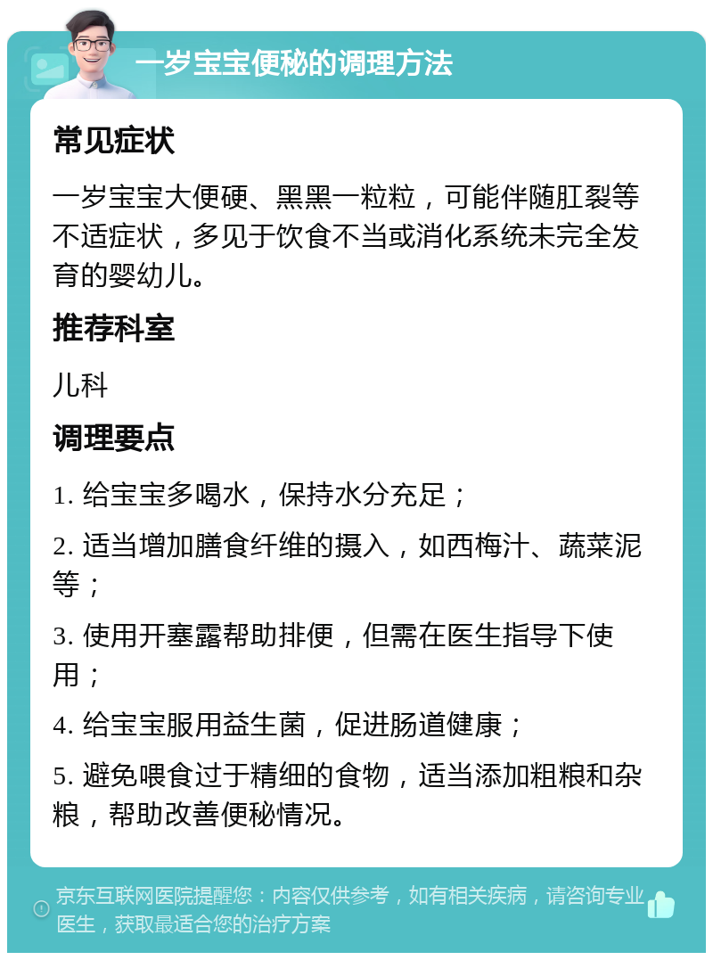 一岁宝宝便秘的调理方法 常见症状 一岁宝宝大便硬、黑黑一粒粒，可能伴随肛裂等不适症状，多见于饮食不当或消化系统未完全发育的婴幼儿。 推荐科室 儿科 调理要点 1. 给宝宝多喝水，保持水分充足； 2. 适当增加膳食纤维的摄入，如西梅汁、蔬菜泥等； 3. 使用开塞露帮助排便，但需在医生指导下使用； 4. 给宝宝服用益生菌，促进肠道健康； 5. 避免喂食过于精细的食物，适当添加粗粮和杂粮，帮助改善便秘情况。