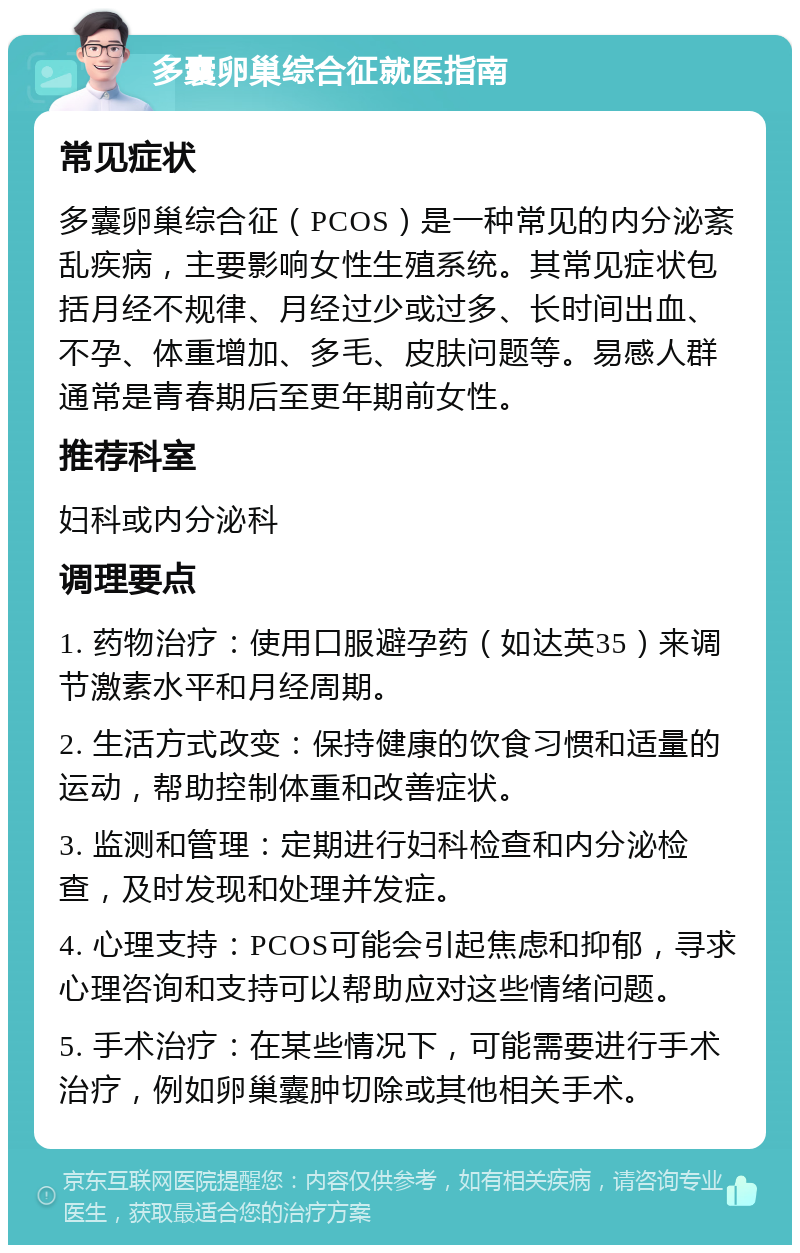 多囊卵巢综合征就医指南 常见症状 多囊卵巢综合征（PCOS）是一种常见的内分泌紊乱疾病，主要影响女性生殖系统。其常见症状包括月经不规律、月经过少或过多、长时间出血、不孕、体重增加、多毛、皮肤问题等。易感人群通常是青春期后至更年期前女性。 推荐科室 妇科或内分泌科 调理要点 1. 药物治疗：使用口服避孕药（如达英35）来调节激素水平和月经周期。 2. 生活方式改变：保持健康的饮食习惯和适量的运动，帮助控制体重和改善症状。 3. 监测和管理：定期进行妇科检查和内分泌检查，及时发现和处理并发症。 4. 心理支持：PCOS可能会引起焦虑和抑郁，寻求心理咨询和支持可以帮助应对这些情绪问题。 5. 手术治疗：在某些情况下，可能需要进行手术治疗，例如卵巢囊肿切除或其他相关手术。