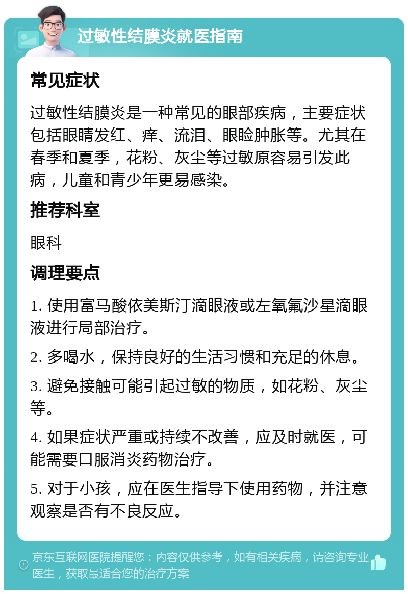 过敏性结膜炎就医指南 常见症状 过敏性结膜炎是一种常见的眼部疾病，主要症状包括眼睛发红、痒、流泪、眼睑肿胀等。尤其在春季和夏季，花粉、灰尘等过敏原容易引发此病，儿童和青少年更易感染。 推荐科室 眼科 调理要点 1. 使用富马酸依美斯汀滴眼液或左氧氟沙星滴眼液进行局部治疗。 2. 多喝水，保持良好的生活习惯和充足的休息。 3. 避免接触可能引起过敏的物质，如花粉、灰尘等。 4. 如果症状严重或持续不改善，应及时就医，可能需要口服消炎药物治疗。 5. 对于小孩，应在医生指导下使用药物，并注意观察是否有不良反应。