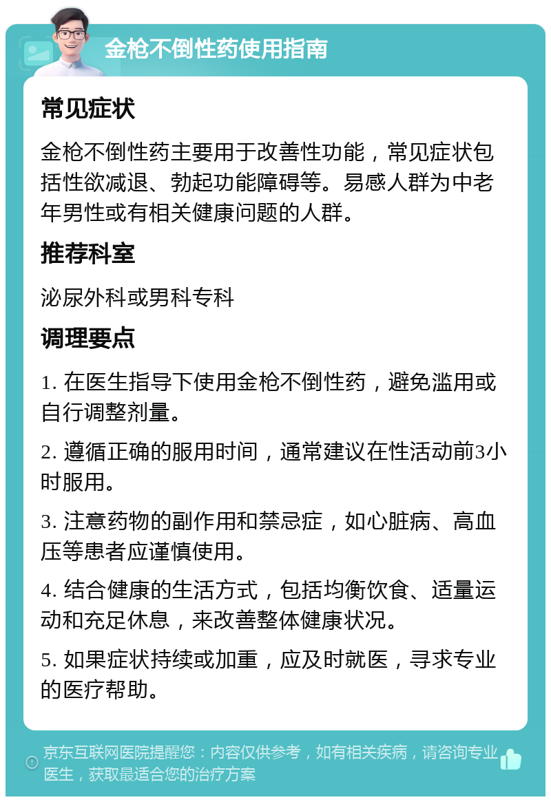 金枪不倒性药使用指南 常见症状 金枪不倒性药主要用于改善性功能，常见症状包括性欲减退、勃起功能障碍等。易感人群为中老年男性或有相关健康问题的人群。 推荐科室 泌尿外科或男科专科 调理要点 1. 在医生指导下使用金枪不倒性药，避免滥用或自行调整剂量。 2. 遵循正确的服用时间，通常建议在性活动前3小时服用。 3. 注意药物的副作用和禁忌症，如心脏病、高血压等患者应谨慎使用。 4. 结合健康的生活方式，包括均衡饮食、适量运动和充足休息，来改善整体健康状况。 5. 如果症状持续或加重，应及时就医，寻求专业的医疗帮助。