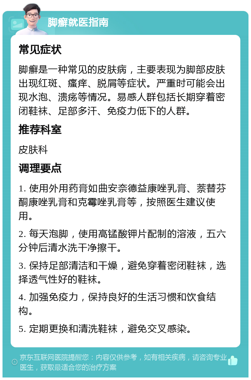 脚癣就医指南 常见症状 脚癣是一种常见的皮肤病，主要表现为脚部皮肤出现红斑、瘙痒、脱屑等症状。严重时可能会出现水泡、溃疡等情况。易感人群包括长期穿着密闭鞋袜、足部多汗、免疫力低下的人群。 推荐科室 皮肤科 调理要点 1. 使用外用药膏如曲安奈德益康唑乳膏、萘替芬酮康唑乳膏和克霉唑乳膏等，按照医生建议使用。 2. 每天泡脚，使用高锰酸钾片配制的溶液，五六分钟后清水洗干净擦干。 3. 保持足部清洁和干燥，避免穿着密闭鞋袜，选择透气性好的鞋袜。 4. 加强免疫力，保持良好的生活习惯和饮食结构。 5. 定期更换和清洗鞋袜，避免交叉感染。