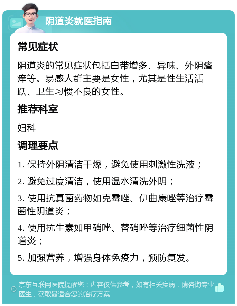 阴道炎就医指南 常见症状 阴道炎的常见症状包括白带增多、异味、外阴瘙痒等。易感人群主要是女性，尤其是性生活活跃、卫生习惯不良的女性。 推荐科室 妇科 调理要点 1. 保持外阴清洁干燥，避免使用刺激性洗液； 2. 避免过度清洁，使用温水清洗外阴； 3. 使用抗真菌药物如克霉唑、伊曲康唑等治疗霉菌性阴道炎； 4. 使用抗生素如甲硝唑、替硝唑等治疗细菌性阴道炎； 5. 加强营养，增强身体免疫力，预防复发。