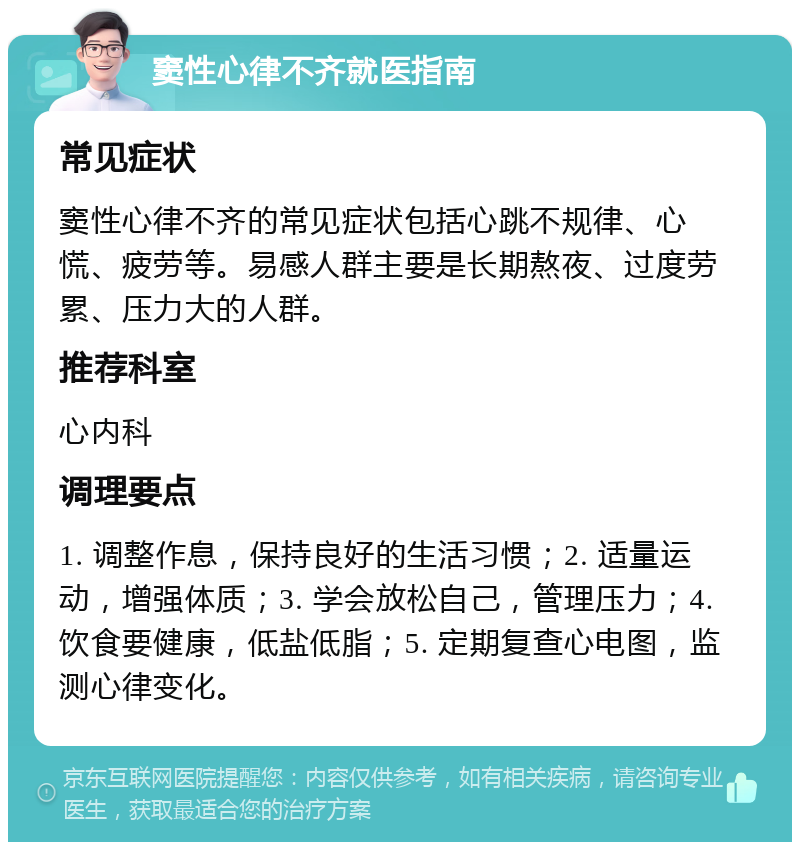 窦性心律不齐就医指南 常见症状 窦性心律不齐的常见症状包括心跳不规律、心慌、疲劳等。易感人群主要是长期熬夜、过度劳累、压力大的人群。 推荐科室 心内科 调理要点 1. 调整作息，保持良好的生活习惯；2. 适量运动，增强体质；3. 学会放松自己，管理压力；4. 饮食要健康，低盐低脂；5. 定期复查心电图，监测心律变化。