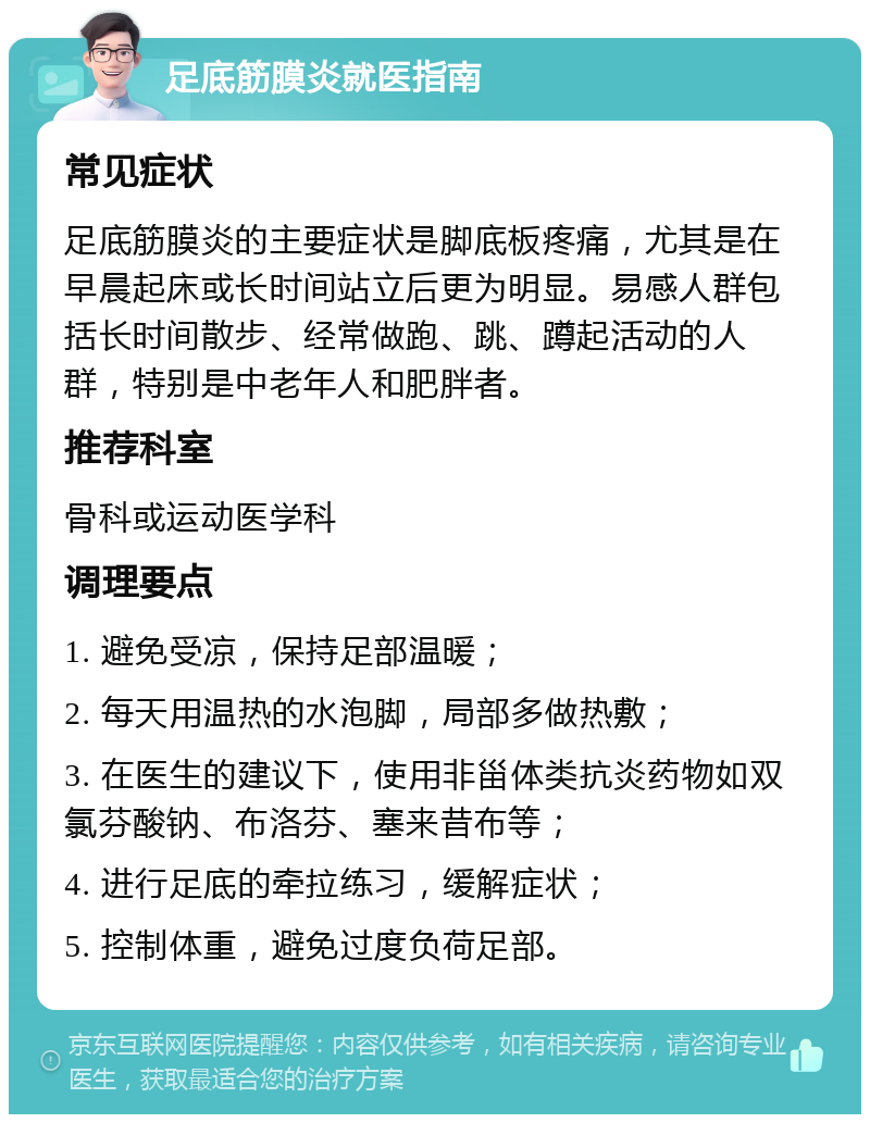 足底筋膜炎就医指南 常见症状 足底筋膜炎的主要症状是脚底板疼痛，尤其是在早晨起床或长时间站立后更为明显。易感人群包括长时间散步、经常做跑、跳、蹲起活动的人群，特别是中老年人和肥胖者。 推荐科室 骨科或运动医学科 调理要点 1. 避免受凉，保持足部温暖； 2. 每天用温热的水泡脚，局部多做热敷； 3. 在医生的建议下，使用非甾体类抗炎药物如双氯芬酸钠、布洛芬、塞来昔布等； 4. 进行足底的牵拉练习，缓解症状； 5. 控制体重，避免过度负荷足部。