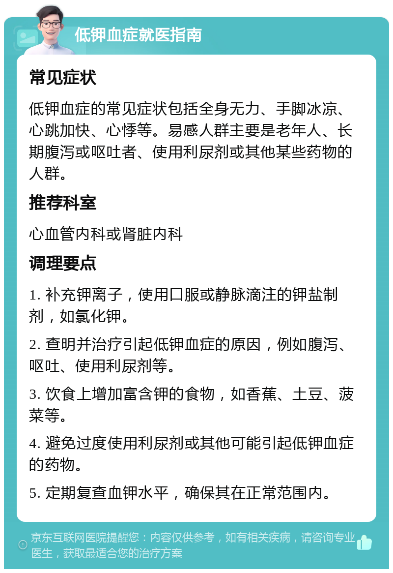 低钾血症就医指南 常见症状 低钾血症的常见症状包括全身无力、手脚冰凉、心跳加快、心悸等。易感人群主要是老年人、长期腹泻或呕吐者、使用利尿剂或其他某些药物的人群。 推荐科室 心血管内科或肾脏内科 调理要点 1. 补充钾离子，使用口服或静脉滴注的钾盐制剂，如氯化钾。 2. 查明并治疗引起低钾血症的原因，例如腹泻、呕吐、使用利尿剂等。 3. 饮食上增加富含钾的食物，如香蕉、土豆、菠菜等。 4. 避免过度使用利尿剂或其他可能引起低钾血症的药物。 5. 定期复查血钾水平，确保其在正常范围内。