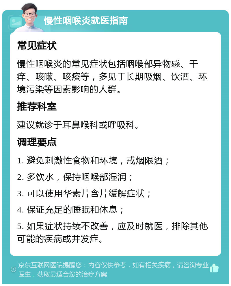 慢性咽喉炎就医指南 常见症状 慢性咽喉炎的常见症状包括咽喉部异物感、干痒、咳嗽、咳痰等，多见于长期吸烟、饮酒、环境污染等因素影响的人群。 推荐科室 建议就诊于耳鼻喉科或呼吸科。 调理要点 1. 避免刺激性食物和环境，戒烟限酒； 2. 多饮水，保持咽喉部湿润； 3. 可以使用华素片含片缓解症状； 4. 保证充足的睡眠和休息； 5. 如果症状持续不改善，应及时就医，排除其他可能的疾病或并发症。