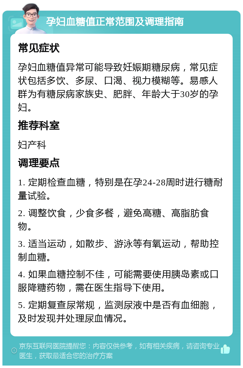 孕妇血糖值正常范围及调理指南 常见症状 孕妇血糖值异常可能导致妊娠期糖尿病，常见症状包括多饮、多尿、口渴、视力模糊等。易感人群为有糖尿病家族史、肥胖、年龄大于30岁的孕妇。 推荐科室 妇产科 调理要点 1. 定期检查血糖，特别是在孕24-28周时进行糖耐量试验。 2. 调整饮食，少食多餐，避免高糖、高脂肪食物。 3. 适当运动，如散步、游泳等有氧运动，帮助控制血糖。 4. 如果血糖控制不佳，可能需要使用胰岛素或口服降糖药物，需在医生指导下使用。 5. 定期复查尿常规，监测尿液中是否有血细胞，及时发现并处理尿血情况。