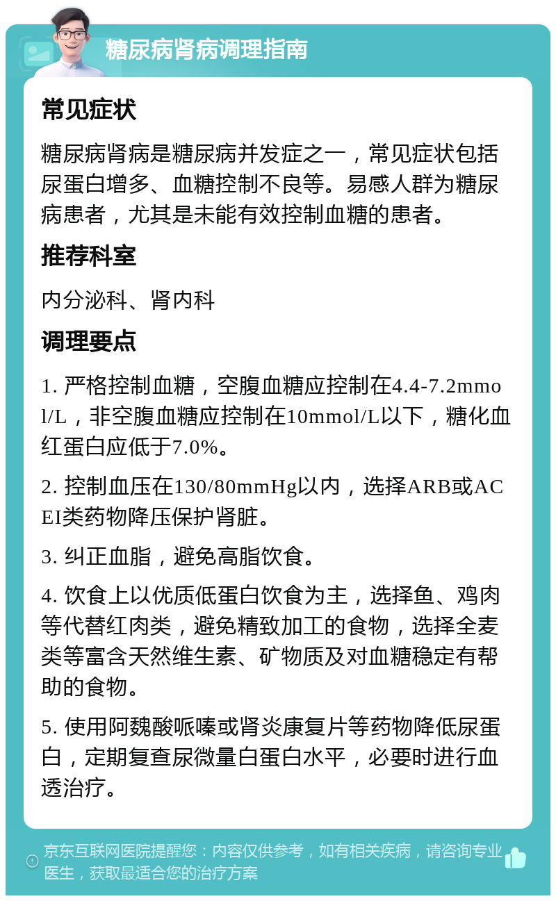 糖尿病肾病调理指南 常见症状 糖尿病肾病是糖尿病并发症之一，常见症状包括尿蛋白增多、血糖控制不良等。易感人群为糖尿病患者，尤其是未能有效控制血糖的患者。 推荐科室 内分泌科、肾内科 调理要点 1. 严格控制血糖，空腹血糖应控制在4.4-7.2mmol/L，非空腹血糖应控制在10mmol/L以下，糖化血红蛋白应低于7.0%。 2. 控制血压在130/80mmHg以内，选择ARB或ACEI类药物降压保护肾脏。 3. 纠正血脂，避免高脂饮食。 4. 饮食上以优质低蛋白饮食为主，选择鱼、鸡肉等代替红肉类，避免精致加工的食物，选择全麦类等富含天然维生素、矿物质及对血糖稳定有帮助的食物。 5. 使用阿魏酸哌嗪或肾炎康复片等药物降低尿蛋白，定期复查尿微量白蛋白水平，必要时进行血透治疗。