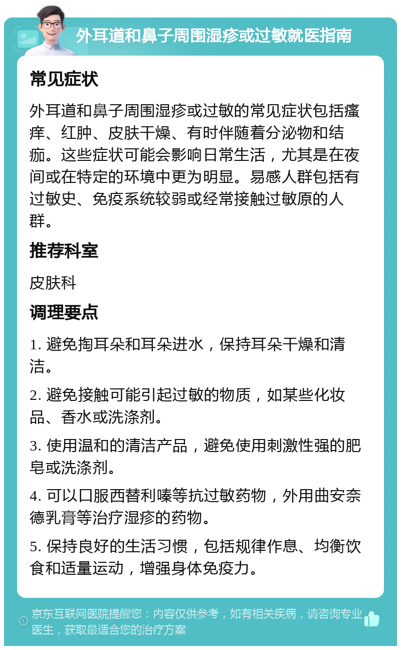 外耳道和鼻子周围湿疹或过敏就医指南 常见症状 外耳道和鼻子周围湿疹或过敏的常见症状包括瘙痒、红肿、皮肤干燥、有时伴随着分泌物和结痂。这些症状可能会影响日常生活，尤其是在夜间或在特定的环境中更为明显。易感人群包括有过敏史、免疫系统较弱或经常接触过敏原的人群。 推荐科室 皮肤科 调理要点 1. 避免掏耳朵和耳朵进水，保持耳朵干燥和清洁。 2. 避免接触可能引起过敏的物质，如某些化妆品、香水或洗涤剂。 3. 使用温和的清洁产品，避免使用刺激性强的肥皂或洗涤剂。 4. 可以口服西替利嗪等抗过敏药物，外用曲安奈德乳膏等治疗湿疹的药物。 5. 保持良好的生活习惯，包括规律作息、均衡饮食和适量运动，增强身体免疫力。