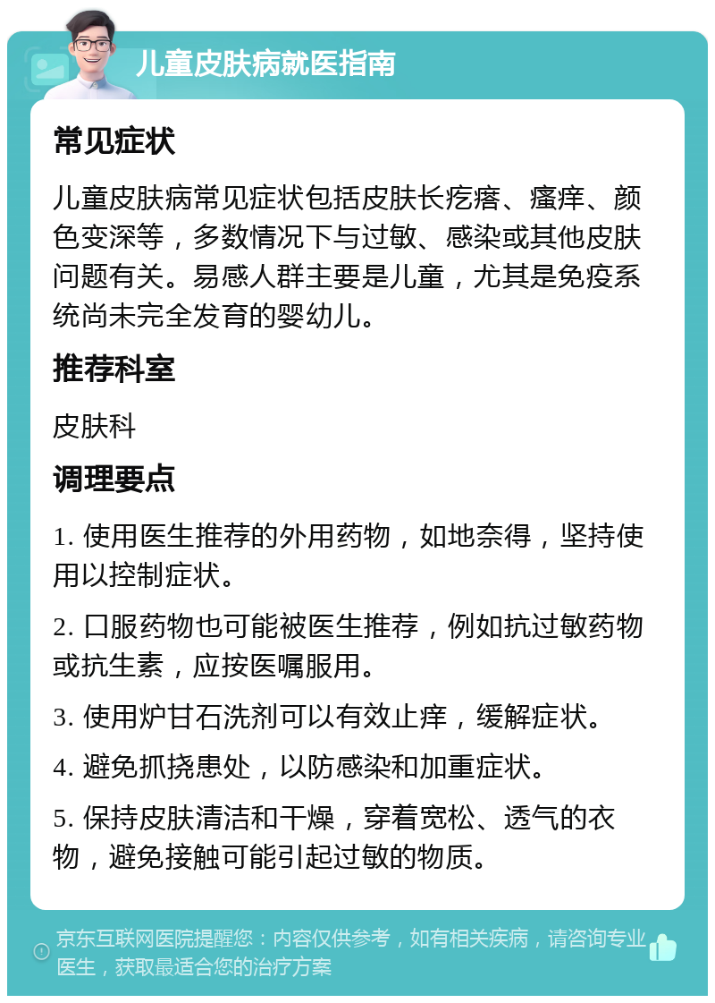 儿童皮肤病就医指南 常见症状 儿童皮肤病常见症状包括皮肤长疙瘩、瘙痒、颜色变深等，多数情况下与过敏、感染或其他皮肤问题有关。易感人群主要是儿童，尤其是免疫系统尚未完全发育的婴幼儿。 推荐科室 皮肤科 调理要点 1. 使用医生推荐的外用药物，如地奈得，坚持使用以控制症状。 2. 口服药物也可能被医生推荐，例如抗过敏药物或抗生素，应按医嘱服用。 3. 使用炉甘石洗剂可以有效止痒，缓解症状。 4. 避免抓挠患处，以防感染和加重症状。 5. 保持皮肤清洁和干燥，穿着宽松、透气的衣物，避免接触可能引起过敏的物质。