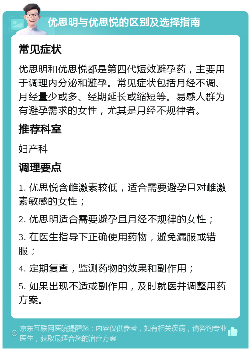 优思明与优思悦的区别及选择指南 常见症状 优思明和优思悦都是第四代短效避孕药，主要用于调理内分泌和避孕。常见症状包括月经不调、月经量少或多、经期延长或缩短等。易感人群为有避孕需求的女性，尤其是月经不规律者。 推荐科室 妇产科 调理要点 1. 优思悦含雌激素较低，适合需要避孕且对雌激素敏感的女性； 2. 优思明适合需要避孕且月经不规律的女性； 3. 在医生指导下正确使用药物，避免漏服或错服； 4. 定期复查，监测药物的效果和副作用； 5. 如果出现不适或副作用，及时就医并调整用药方案。