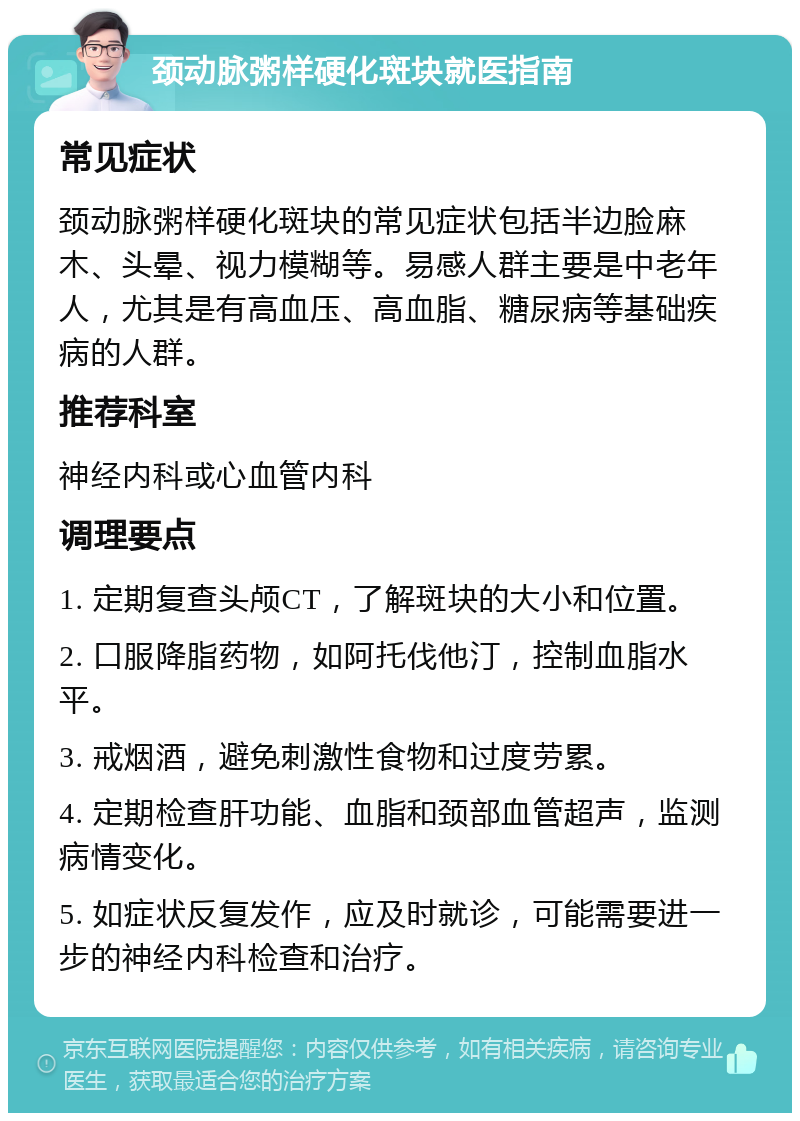 颈动脉粥样硬化斑块就医指南 常见症状 颈动脉粥样硬化斑块的常见症状包括半边脸麻木、头晕、视力模糊等。易感人群主要是中老年人，尤其是有高血压、高血脂、糖尿病等基础疾病的人群。 推荐科室 神经内科或心血管内科 调理要点 1. 定期复查头颅CT，了解斑块的大小和位置。 2. 口服降脂药物，如阿托伐他汀，控制血脂水平。 3. 戒烟酒，避免刺激性食物和过度劳累。 4. 定期检查肝功能、血脂和颈部血管超声，监测病情变化。 5. 如症状反复发作，应及时就诊，可能需要进一步的神经内科检查和治疗。