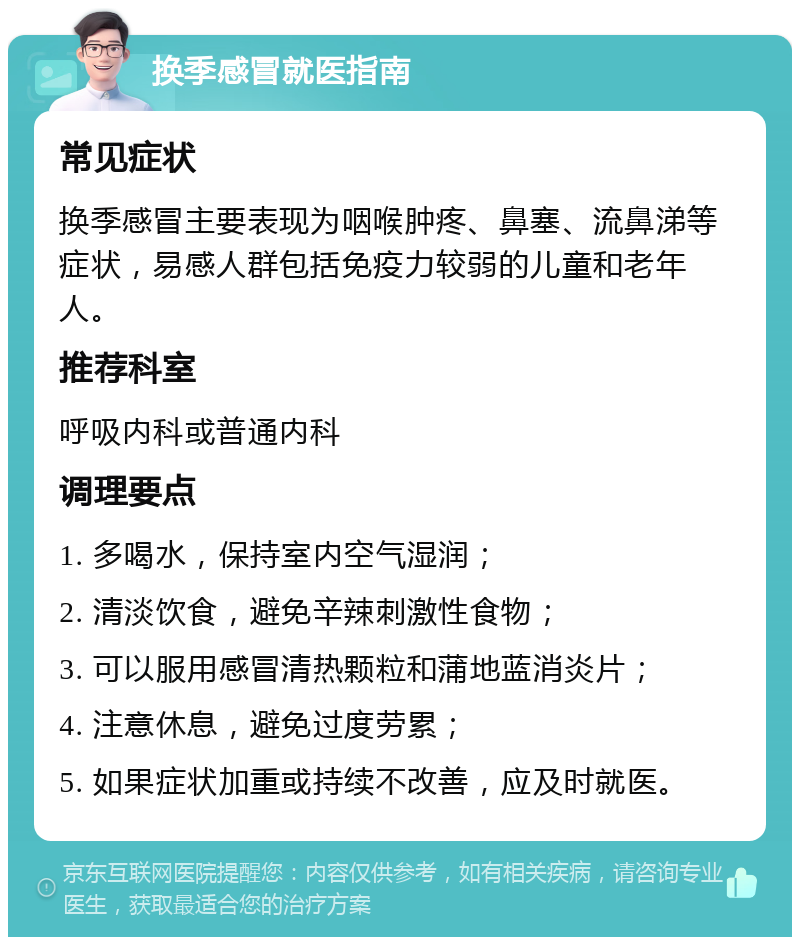 换季感冒就医指南 常见症状 换季感冒主要表现为咽喉肿疼、鼻塞、流鼻涕等症状，易感人群包括免疫力较弱的儿童和老年人。 推荐科室 呼吸内科或普通内科 调理要点 1. 多喝水，保持室内空气湿润； 2. 清淡饮食，避免辛辣刺激性食物； 3. 可以服用感冒清热颗粒和蒲地蓝消炎片； 4. 注意休息，避免过度劳累； 5. 如果症状加重或持续不改善，应及时就医。