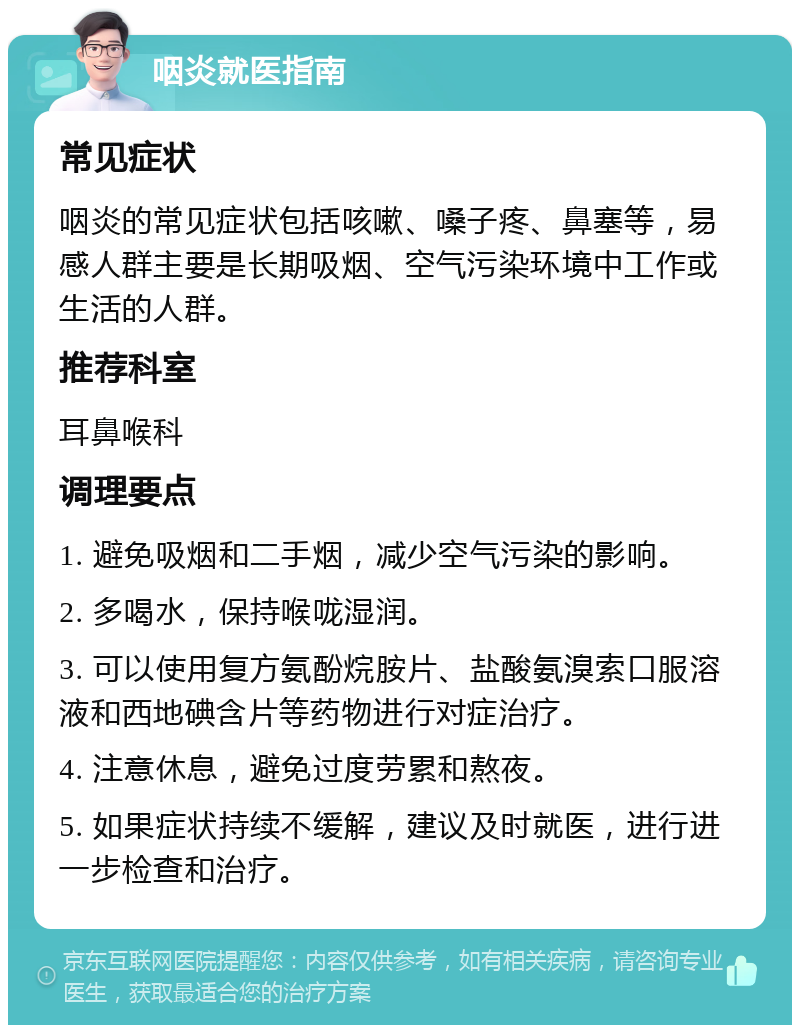 咽炎就医指南 常见症状 咽炎的常见症状包括咳嗽、嗓子疼、鼻塞等，易感人群主要是长期吸烟、空气污染环境中工作或生活的人群。 推荐科室 耳鼻喉科 调理要点 1. 避免吸烟和二手烟，减少空气污染的影响。 2. 多喝水，保持喉咙湿润。 3. 可以使用复方氨酚烷胺片、盐酸氨溴索口服溶液和西地碘含片等药物进行对症治疗。 4. 注意休息，避免过度劳累和熬夜。 5. 如果症状持续不缓解，建议及时就医，进行进一步检查和治疗。