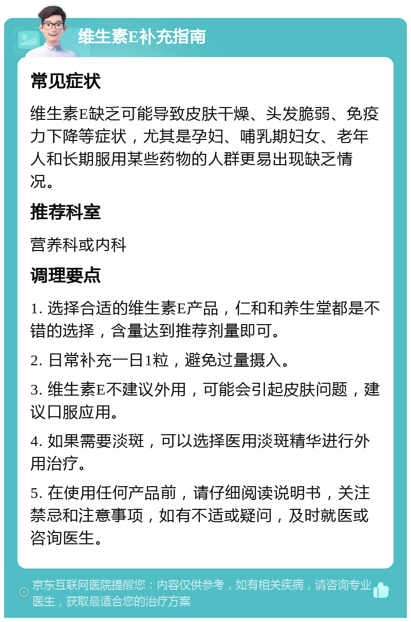 维生素E补充指南 常见症状 维生素E缺乏可能导致皮肤干燥、头发脆弱、免疫力下降等症状，尤其是孕妇、哺乳期妇女、老年人和长期服用某些药物的人群更易出现缺乏情况。 推荐科室 营养科或内科 调理要点 1. 选择合适的维生素E产品，仁和和养生堂都是不错的选择，含量达到推荐剂量即可。 2. 日常补充一日1粒，避免过量摄入。 3. 维生素E不建议外用，可能会引起皮肤问题，建议口服应用。 4. 如果需要淡斑，可以选择医用淡斑精华进行外用治疗。 5. 在使用任何产品前，请仔细阅读说明书，关注禁忌和注意事项，如有不适或疑问，及时就医或咨询医生。