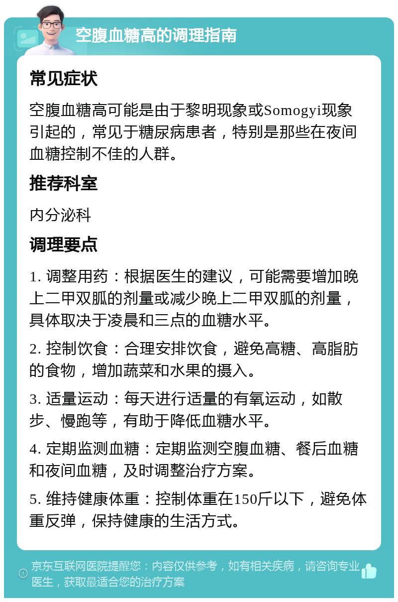 空腹血糖高的调理指南 常见症状 空腹血糖高可能是由于黎明现象或Somogyi现象引起的，常见于糖尿病患者，特别是那些在夜间血糖控制不佳的人群。 推荐科室 内分泌科 调理要点 1. 调整用药：根据医生的建议，可能需要增加晚上二甲双胍的剂量或减少晚上二甲双胍的剂量，具体取决于凌晨和三点的血糖水平。 2. 控制饮食：合理安排饮食，避免高糖、高脂肪的食物，增加蔬菜和水果的摄入。 3. 适量运动：每天进行适量的有氧运动，如散步、慢跑等，有助于降低血糖水平。 4. 定期监测血糖：定期监测空腹血糖、餐后血糖和夜间血糖，及时调整治疗方案。 5. 维持健康体重：控制体重在150斤以下，避免体重反弹，保持健康的生活方式。