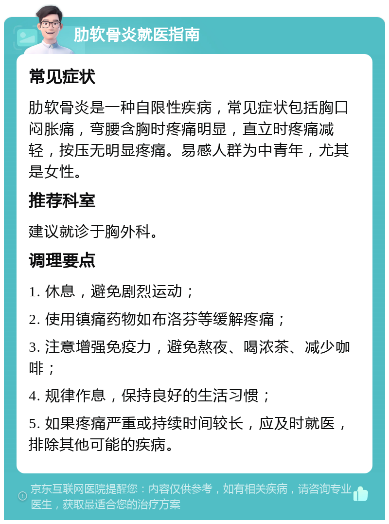 肋软骨炎就医指南 常见症状 肋软骨炎是一种自限性疾病，常见症状包括胸口闷胀痛，弯腰含胸时疼痛明显，直立时疼痛减轻，按压无明显疼痛。易感人群为中青年，尤其是女性。 推荐科室 建议就诊于胸外科。 调理要点 1. 休息，避免剧烈运动； 2. 使用镇痛药物如布洛芬等缓解疼痛； 3. 注意增强免疫力，避免熬夜、喝浓茶、减少咖啡； 4. 规律作息，保持良好的生活习惯； 5. 如果疼痛严重或持续时间较长，应及时就医，排除其他可能的疾病。