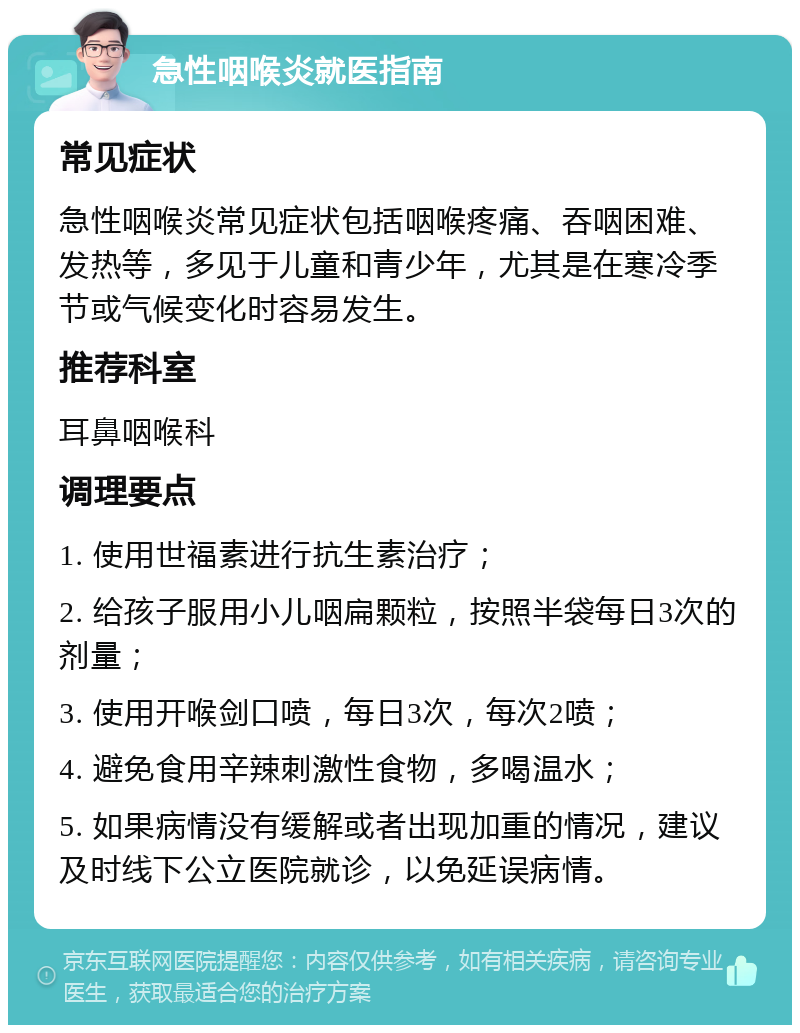 急性咽喉炎就医指南 常见症状 急性咽喉炎常见症状包括咽喉疼痛、吞咽困难、发热等，多见于儿童和青少年，尤其是在寒冷季节或气候变化时容易发生。 推荐科室 耳鼻咽喉科 调理要点 1. 使用世福素进行抗生素治疗； 2. 给孩子服用小儿咽扁颗粒，按照半袋每日3次的剂量； 3. 使用开喉剑口喷，每日3次，每次2喷； 4. 避免食用辛辣刺激性食物，多喝温水； 5. 如果病情没有缓解或者出现加重的情况，建议及时线下公立医院就诊，以免延误病情。