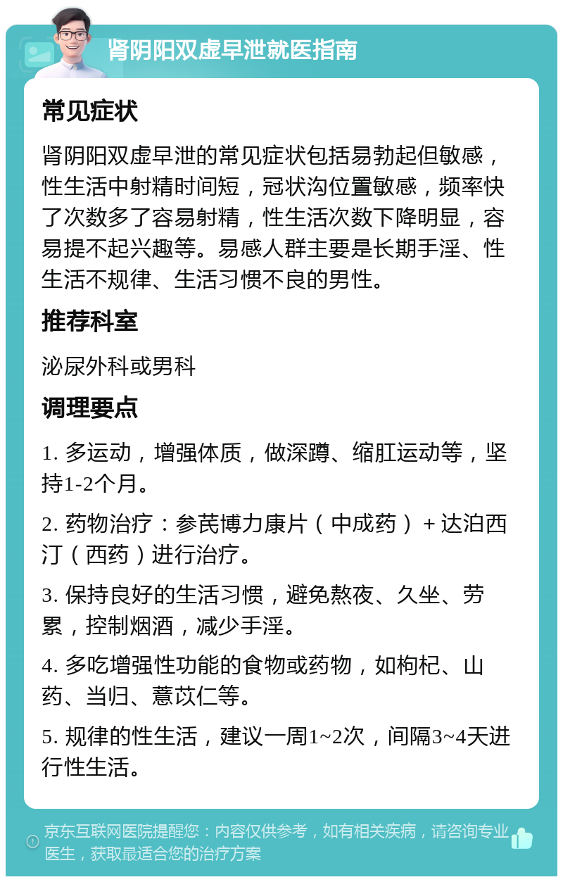 肾阴阳双虚早泄就医指南 常见症状 肾阴阳双虚早泄的常见症状包括易勃起但敏感，性生活中射精时间短，冠状沟位置敏感，频率快了次数多了容易射精，性生活次数下降明显，容易提不起兴趣等。易感人群主要是长期手淫、性生活不规律、生活习惯不良的男性。 推荐科室 泌尿外科或男科 调理要点 1. 多运动，增强体质，做深蹲、缩肛运动等，坚持1-2个月。 2. 药物治疗：参芪博力康片（中成药）＋达泊西汀（西药）进行治疗。 3. 保持良好的生活习惯，避免熬夜、久坐、劳累，控制烟酒，减少手淫。 4. 多吃增强性功能的食物或药物，如枸杞、山药、当归、薏苡仁等。 5. 规律的性生活，建议一周1~2次，间隔3~4天进行性生活。